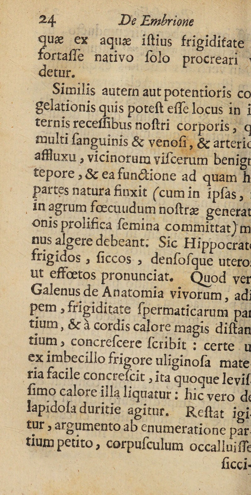 quae ex aquae iftius fdgidifate fortafie nativo folo procreari 1 detur. Similis autem aut potentioris co gelationis quis poteft effe locus in i ternisreceflibusnoftri corporis, q niulti fanguinis & venofi, & arteric affiuxu, vicinorum vifcerum benigr tepore ea fundione ad quam h partes natura finxit (cum in ipjfas, in agrum fcecuudum noftri generat onisprolifica femina committat)m nus algere debeant; Sic Hippocrati frigidos, ficcos , denfofque utero: ut effoetos pronunciat. Quod ver Galenus de Anatomia vivorum, adi pem , frigiditate fpermaticarum pai tium, 6c a cordis calore magis diftan tium > concreicere fcribit ; certe u ex imbecillo frigore uliginofa mate da facile concrefcit , ita quoque levif fimo calore illa liquatur: hic vero dc lapidofa duritie agitur. Reftat igi tur, argumento ab enumeratione par tium petito, corpufculum occalluiffe ficci-