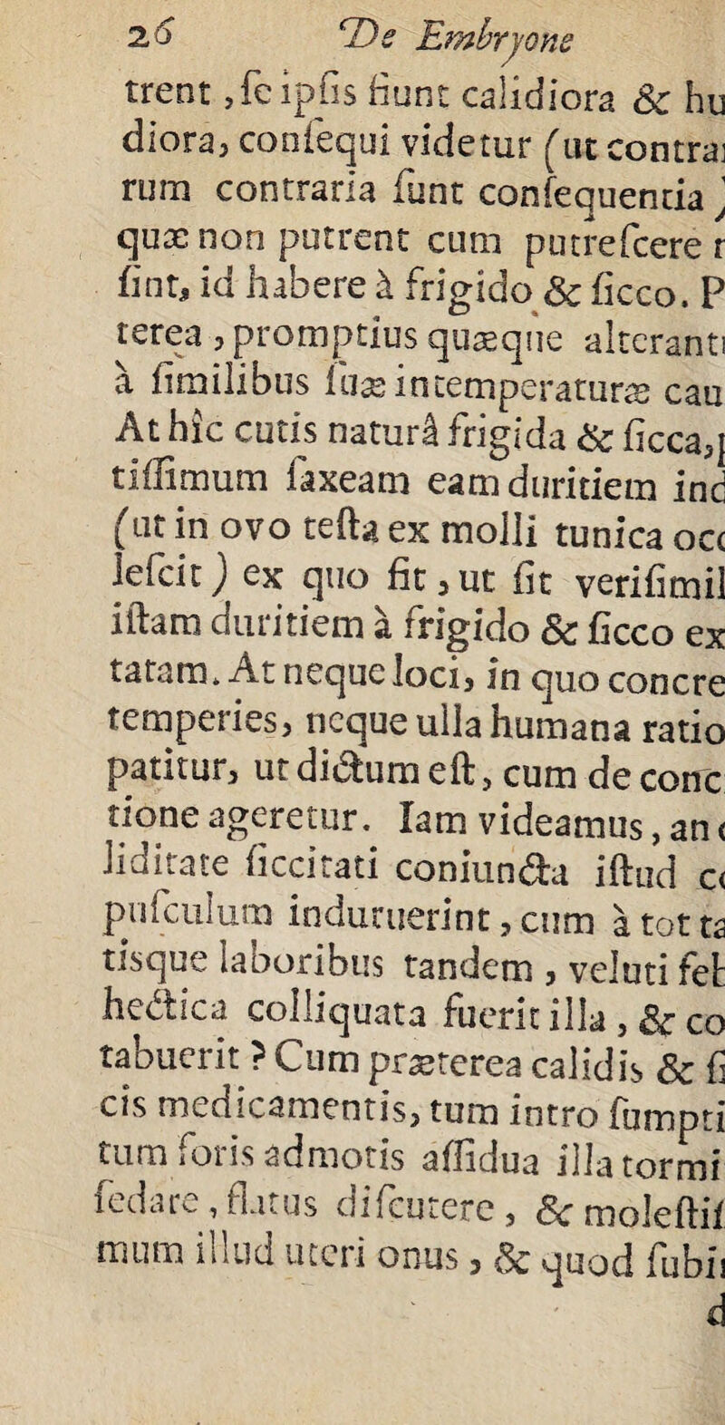 trent .fcipfis fiunt calidiora & hu diora, confequi videtur (ut contrai rura contraria funt confequenda ' qus non putrent cum putrefcere r fint, id habere i frigido & ficco. P terea , promptius qusque alteranti a fimilibus Ihx in tempera tura cau At hic cutis naturi frigida & ficca,] tiffimum Laxeam eam duritiem ind (ut in ovo tefta ex molli tunica occ iefeit) ex quo fit,ut fit verifimil iftara duritiem a frigido & ficco ex tatam. Atnequeloci, in quo concre temperies, neque ulla humana ratio patitur, ut dictum eft, cum de conc tioneageretur. lamvideamus,an< liditate ficcitati coniun&a iftud c< pufculum induruerint,cum atotts tisque laboribus tandem , veluti fet hedica colliquata fuerit illa, &co tabuerit ? Cum prteterea calidis & fi cis medicamentis, tum intro fumpti tum foris admotis affidua illatormi fedare,flatus difeutere, &•moleftii tuum iutid uteii onus, quod fubu d