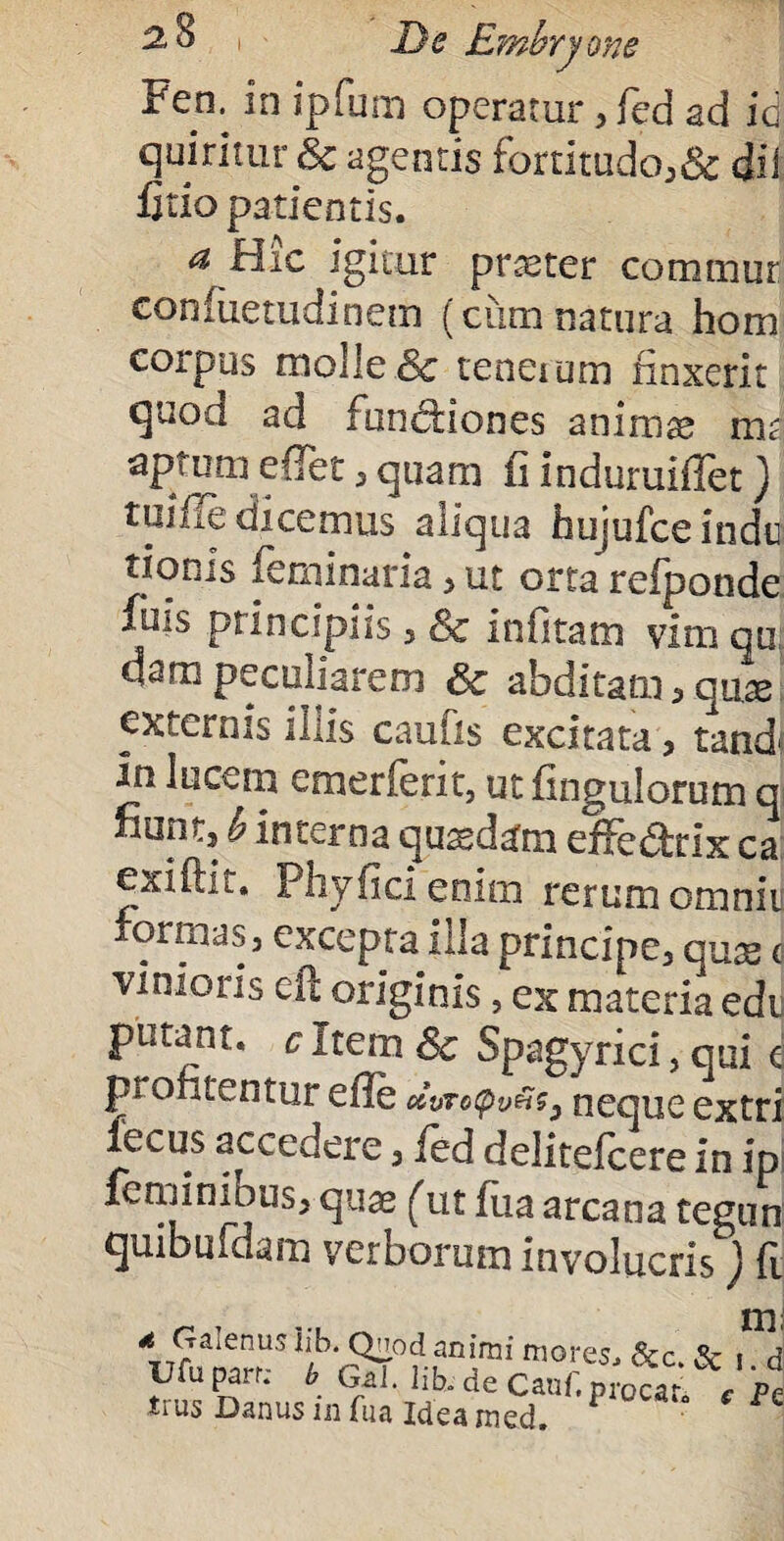 Fen. in ipfum operatur, fed ad id quiritur & agentis fortitudo,& di i fitio patientis. a Hic igitur praster commur confiietudinem (ciim natura hom corpus molle & tenerum finxerit quod ad fundiones animas mi aptum eflet, quam fi induruiflet) tulfle dicemus aliqua hujufce indu tionis feminaria > ut orta refponde filis principiis , Sc infitam vim qu darapeculiarem & abditam,qu.a> externis iliis caufis excitata , tand{ m lucem emerferit, ut fingulorum q fiunt, b interna quadam effedrix ca exiftit, Phyficienim rerum omniu formas 3 excepta illa principe, qux c vi ni oris cft originis, ex materia edi putant, cltem& Spagyrici, qui e p* ontentur efle c&vTo<pv£$3 neoue e%tri fecus accedere, led deiitefeere in ip| feminibus, quas (ut fiia arcana tegun quibufdam verborum involucris ) fi * Gaterms iib. QMod animi mores, & c. & i Ufu parr; b Gal. Iib. de Canf. procar, c trus Danus in fna idea med.