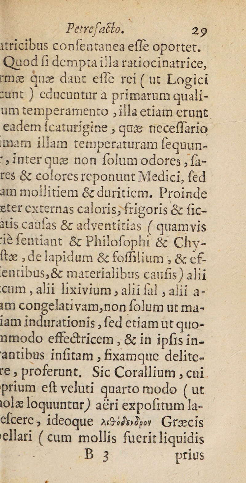 PctrefaElo. 25? stricibus confentanea efle oportet. Quod u dempta illa ratiocinatrice, imx quae dant efle rei ( ut Logici :unt } educuntur a primarum quali¬ um temperamento 5 Illa etiam erunt eadem icaturigine , qux neceflario unam illam temperaturam fequun- * > inter quas non folum odores , fa- res & colores reponunt Medici, fed am mollitiem & duritiem. Proinde Eter externas caloris, frigoris ce fic¬ atis caufas & adventitias ( quamvis ■ie fentiant 6c Philofopbi Sc Chy- ilx , de lapidum & foffilium , & ef- ;entibus,8c materialibus caufis) alii ;cum , alii lixivium, alii fal, alii a- im congela tivam,non folum ut rna- iam indurationis, fed etiam ut quo- nmodo effe&ricem , & in ipfis in- antibus infitam > fixamque delite- re, proferunt. Sic Corallium 3 cui prium eft veluti quarto modo ( ut lolas loquuntur) aeri expofitum la- efcere, ideoque Graecis >ellari (cum mollis fuerlrliquidis B 3 prius