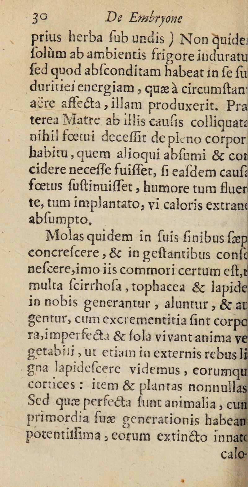 prius herba fub undis ) Non qufde; folum ab ambientis frigore induratu fed quod abfconditam habeat in fe fu duritiei energiam , quas a circumftam aere affedta? illam produxerit. Pra terea Matre ab illis caufis coi liquata nihil fetui deceffit de pleno corpor habitu,quero alioqui abfumi & cor ciclere neceffe fuiffer, fi eafdem cauf< foetus fuftinuiOTet 3 humore tum fluer te, tum implantato3 vi caloris extranc abfumpto* Molas quidem in fliis finibus fep concrefeere, Sc in geftantibus confe oefcere,imo iis commori certum eft,t multa fcirrhofa , tophacea Sc lapide in nobis generantur > aluntur > Sc at gentur, cum excrementitiafint corpc ra,imperfe<5la & fola vivant anima ve getabiii, ut etiam in externis rebus li gna lapidefcere videmus , eorumciu cortices: item Sc plantas nonnullas Sed quas perfe&a luntanimalia, cun primordia iuae generationis habean pbtemilfuna , eorum extin&o innate calo