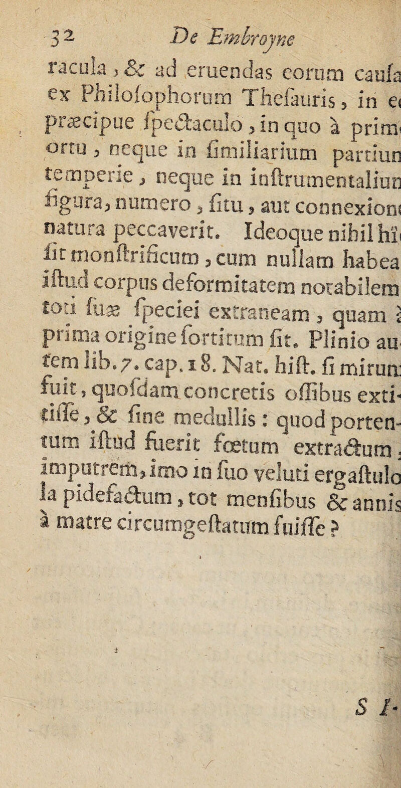 racula > & ad eruendas eorum catifa ex Philofophorum Thefauris, in e< piascipue fpedaculo 3 in quo a primi ortu , neque in familiarium paruun temperie, neque in inftrumentaliun figuraj numero 5 (itu 3 aut connexioni natura peccaverit. Ideoque nihil hh lumonftriiicum 3 cum nullam habea iftud corpus deformitatem notabilem £ou (um fpeciei extraneam ? quam i prima origine fortitum fit. Plinio au tem iib.7. cap* 18. Nat. hift. fi mirun: fuii, quofdam. concretis ofUbus exti* ci.de 3 Sc fine medullis i quod portem tum iftud fuerit foetum extradum. imputrem? imo m fuo veluti ergaftulo la pidefadum, tot menfibus 8c annis a matre circumgeftatum fuiffe >