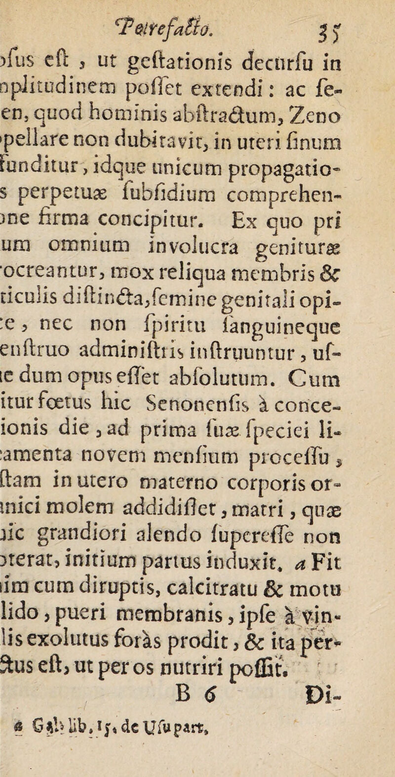 cFmefaUo. 3 y )fus cfc 3 ut geftationis decurfu in nplitudinexn poliet extendi: ac fe« en. quod hominis abftra&um, Zeno •pellare non dubitavit, in uteri finum Funditur, idque unicum propagatio- s perpetuae fubfidium comprehen¬ de firma concipitur. Ex quo pri uro omnium involucra geniturae 'ocreantur, mox reliqua membris Sc ticulis dihindtajfemine genitali opi» :e 3 nec non fpiritu languineque enftruo adminiftris inflruuntur, uf- te dum opus effet abfolutum. Cum itur foetus hic Senonenfis i corice- ionis die j ad prima fuae fpeciei li- :amenta novem menfium procellit, ftam in utero materno corporis or- mici molem addidiflet a matri, quae jic grandiori alendo fupcrefle non iterat, initium partus induxit, a Fit iim cum diruptis, calcitratu & motu lido, pueri membranis 5 ipfe a vin« lisexolutus foras prodit ? & ita per* Sus eft> ut per os nutriri pcffit. B 6 Di- « GUb• if«de Ufupart.