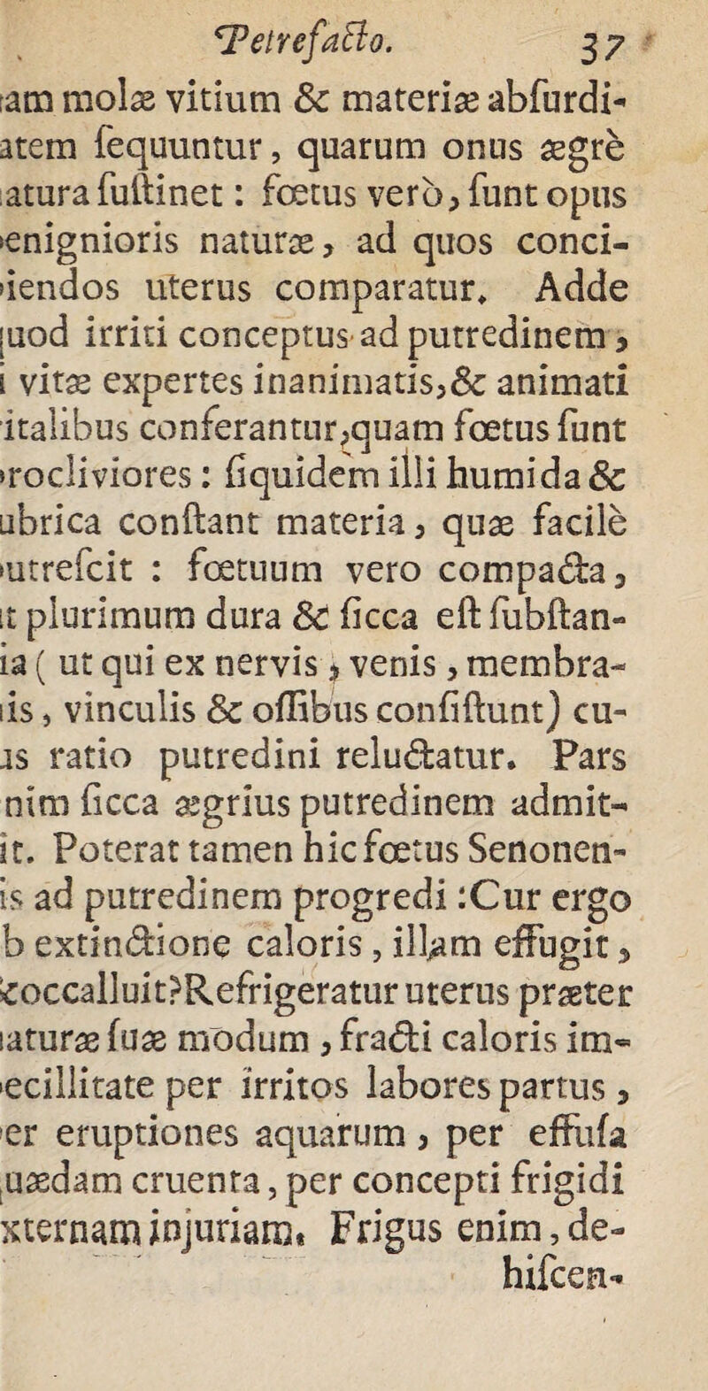 :am molas vitium & materias abfurdi- atem fequuntur, quarum onus aegre atura fuftinet: fcetus verb, funt opus >enignioris naturae, ad quos conci¬ dendos uterus comparatur* Adde [uod irriti conceptus ad putredinem , i vitae expertes inanimatis,& animati italibus conferantur,quam foetus funt >rocliviores: fiquidem illi humida8c ubrica conftant materia, quae facile futrefcit : fetuum vero compada, it plurimum dura SC ficca eft lubftan- la ( ut qui ex nervis, venis, membra- iis, vinculis & oflibus confidunt) cu- as ratio putredini reludatur. Pars nira ficca aegrius putredinem admit- it. Poterat tamen hic fetus Senonen» is ad putredinem progredi :Cur ergo b extindione caloris, ifem effugit, £occalluit?Refrigeratur uterus praeter laturae fuae modum , fradi caloris im« ecillitate per irritos labores partus, ■er eruptiones aquarum, per efeia uaedam ementa, per concepti frigidi sternam injuriam* Frigus enim,de- hifcen-