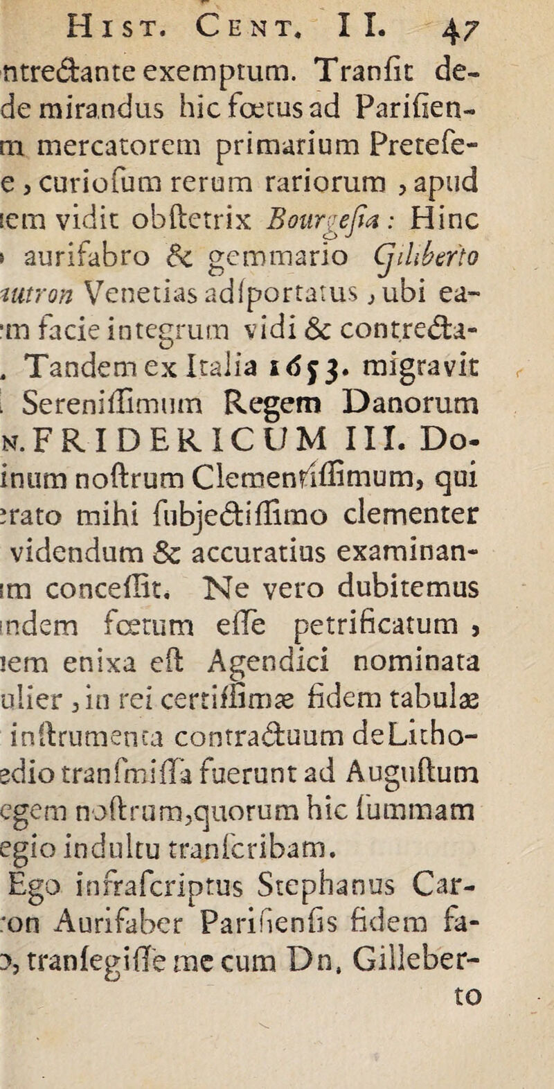 ntre&ante exemptum. Tranfit de¬ de mirandus hic foetus ad Panden¬ tia mercatorem primarium Pretefe- e , curiofum rerum rariorum > apud icm vidit obftetrix Bourgejia: Hinc » aurifabro Sc gemmario (jihbefto mtron Venerias adiportatus jubi ea- ■m facie integrum vidi Sc contredta- . Tandem ex Italia migravit 1 Sereniffimum Regem Danorum n.FRIDERICUM III. Do- inum noftrum Clemenriffimum, qui irato mihi fubje&iffimo clementer videndum & accuratius examinan- tm concedit. Ne vero dubitemus mdem foetum efle petrificatum 3 jem enixa eft Agendici nominata ulier j in rei certimmae fidem tabulae inftrumenta contraduum deLitho- edio tranfmifla fuerunt ad Auguftum egem noftrum,quorum hic fummam egio indultu tranfcribatn. Ego infrafcriptus Stephanus Car- :on Aurifaber Parifienfis fidem fa- 3, tranfegiffe me cum Dn, Giiieber- to