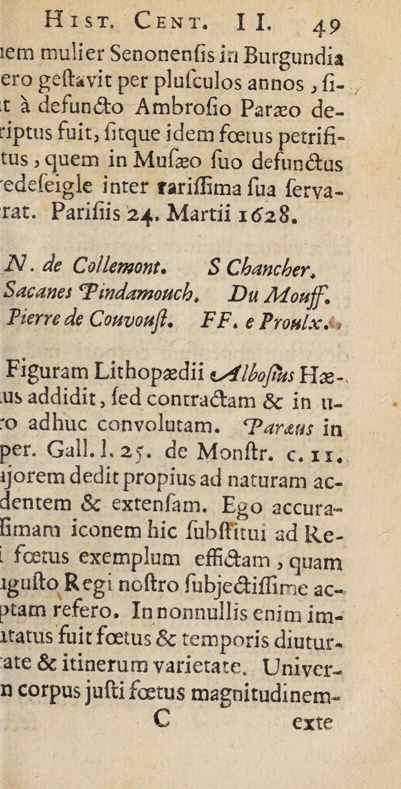 iero mulier Senonenfis ia Burgundia ero geftavit per plufculos annos , fi- x a defundo Ambrofio Parseo de- riptus fuit, iltque idem foetus petrifi- tus, quem in Mufaeo fuo defundas edefeigie inter rariilima fua ferva- rat. Parifiis 24. Martii 1628. iV. de Collemont. S Chane her. S ac anes wdamouch. Du Afoujf,1 Pier re de CouvohJL FF> e Prouix. ■, Figuram Lithopasdii lAlbojhts Hx- us addidit, fed contradam Sc in 11- :o adhuc convolutam. ‘Parans in per. Gall.1,25. de Monftr. c.ii. ijorem dedit propius ad naturam ac- dentem & extenfam. Ego accura- firnam iconem hic fubffitui ad Re- i fetus exemplum effidam , quam igufto Regi noftro fubjediffime ac- ptam refero. In nonnullis enim im¬ itatus fuit fatus Sc temporis diutur¬ ne Sc itinerum varietate. Uni-ver- n corpus jufti foetus magnitudinem- C exte