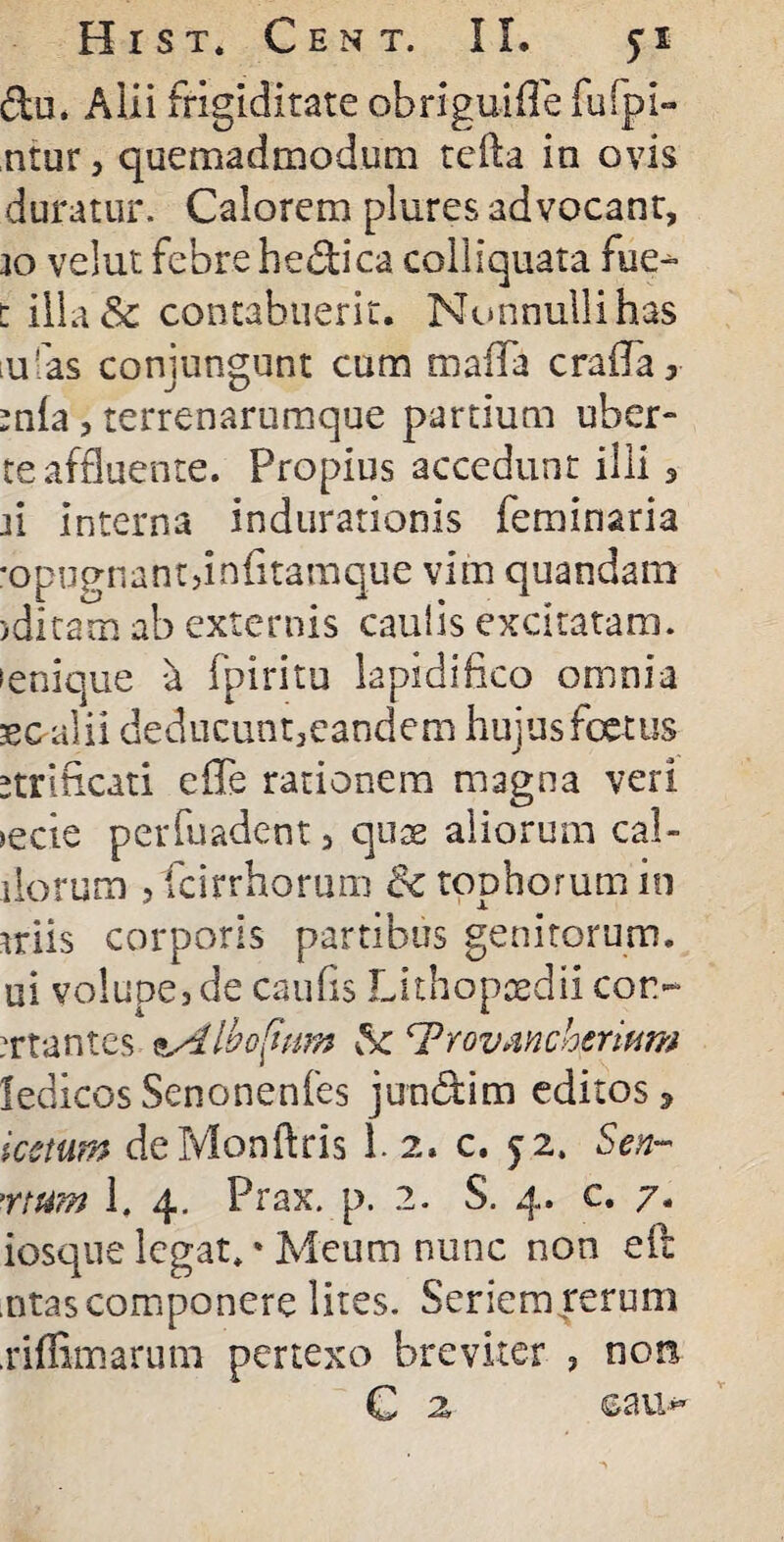du. Alii frigiditate obriguifle fufpi- ntur , quemadmodum tefta in ovis duratur. Calorem plures advocant, io velut febre hedica colliquata fue> t illa& contabuerit. Nonnulli has ;u 'as conjungunt cum tnaffa crafla, mia, terrenarumque pardum uber- te affluente. Propius accedunt illi, n interna indurationis feminaria *opugnant,infitamque vim quandam jditam ab externis caulis excitatam, senique a (piri tu lapidi fico omnia secalii deducunt,eandem hujus foetus etriftcati e fle rationem magna veri >ecie perfuadent, quae aliorum cal¬ dorum jfcirrhorum & tophorum in miis corporis partibus genitorum, ui volupe, de caufls Lithopaedii cor- artantes ^Aiboljum Sc ^Trovmchenum ledicos Senonenfes jundim editos 3 icctum deMonftris 1. 2. c. 52. Sen~ rtum 1. 4. Prax. p. 2. S. 4. c. 7. iosque legat. * Meum nunc non eft ,ntas componere lites. Seriem rermu .riffimarum pertexo breviter , noti C 2, cau-