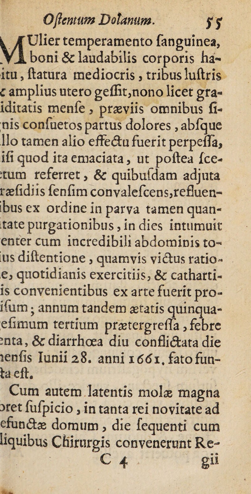 Ofimum Bolanum. rs k Jf Ulier temperamento fanguinea, VI boni & laudabilis corporis ha- itu, flatura mediocris > tribus luftris c amplius utero geffit3nono licet gra- iditatis menfe 5 praeviis omnibus fi¬ nis confuetos partus dolores ,abfque Ilo tamen alio effe<5tu fuerit perpefia, ifi quod ita emaciata, ut poftea fce- itum referret > & quibufdam adjuta raefidiis fenfim convalefcens}re£Iuen- ibus ex ordine in parva tamen quan- Ltatepurgationibus, in dies intumuit enter cum incredibili abdominis to- ius diflentione, quamvis vicius ratio- q3 quotidianis exercitiis, & catharti- is convenientibus ex arte fuerit pro- ifum ; annum tandem aetatis quinqua- efimum tertium pranergreffa, febre -nta , & diarrhoea diu confli&ata die lenfis Iunii28. anni 1661, fatofun- la efh Cum autem latentis molae magna aret fufpicio 5 in tanta rei novitate ad efundae domum , die fequenti cum liquibus Chirurgis convenerunt Re-