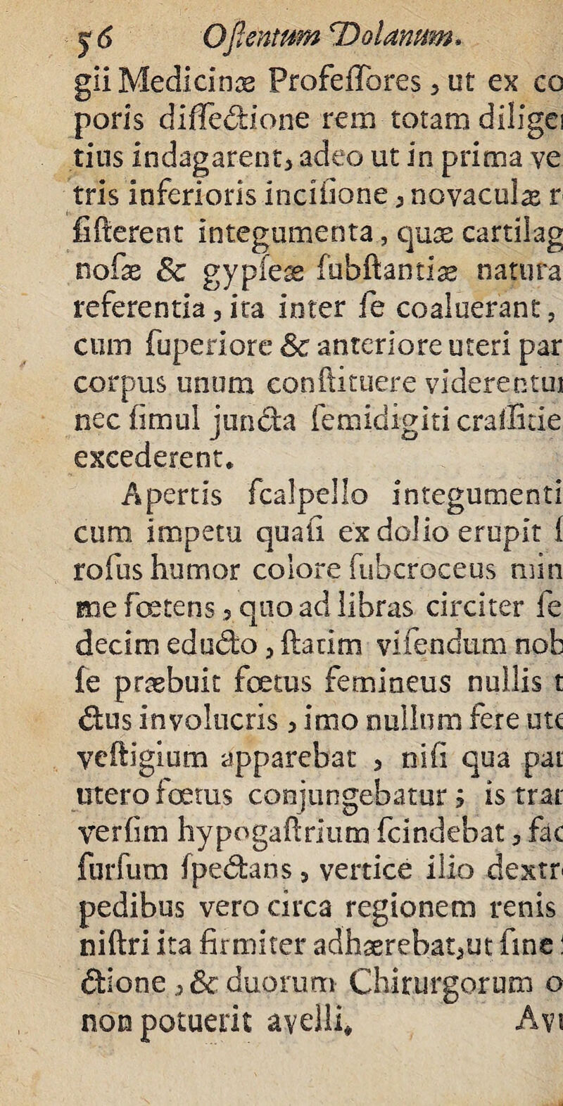 gii Medicinae Profeifores > ut ex co poris diffedione rem totam diligei tius indagarent* adeo ut in prima ve tris inferioris inciiione * novacula r fifterent integumenta, quae cartilag nofae 6c gypieae fubftantlae natura referentia 3 ita inter fe coaluerant, cum fuperiore 8c anteriore uteri par corpus unum eonftituere viderentui nec fimul junda femidigiti crailitie excederent* Apertis fcalpello integumenti cum; impetu quali ex dolio erupit i rofus humor colore fubcroceus min me ferens 3 quo ad libras circiter fe decim edudo, ftatim vifendum nob fe praebuit foetus femineus nullis t dus involucris * imo nullum fere utc veftigium apparebat 5 ni fi qua pai utero fetus conjungebatur j is trar verfim hypogafirium fcindebat * fac furfum fpedans5 vertice ilio dextr pedibus vero circa regionem renis niftri ita firmiter adhserebat5ut fine! dione 3 6c duorum Chirurgorum o non potuerit avelli# Avi