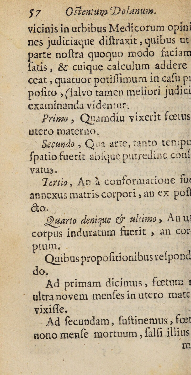 $7 Oslentutp ‘Dofanum, vicinis in urbibus Medicorum opim nes judiciaque diilraxit 3 quibus ut parte noftra quoquo modo faciam fatis, Sc cuique calculum addere ceat 5 quatuor potiffimum in cafu pt polito ?(lalvo tamen meliori judici examinanda videntur. Prima , Quam diu vixerit fetus utero materno* Secundo , Q i arte, tanto tempc fpatio fuerit aoiquc putredine coni vatu$. Tertio, An a conformatione fut annexus matris corpori, an ex poO do. Jhtarto denique & ultimo> Anu! corpus induratum fuerit 5 an cor ptum. Quibus propofitionibus reipond do. Ad primam dicimus 3 totum i ultra novem menfes in utero mate vixifTe. Ad fecundam, fuftinemus > tot nono menfe mortuum, falli illius m