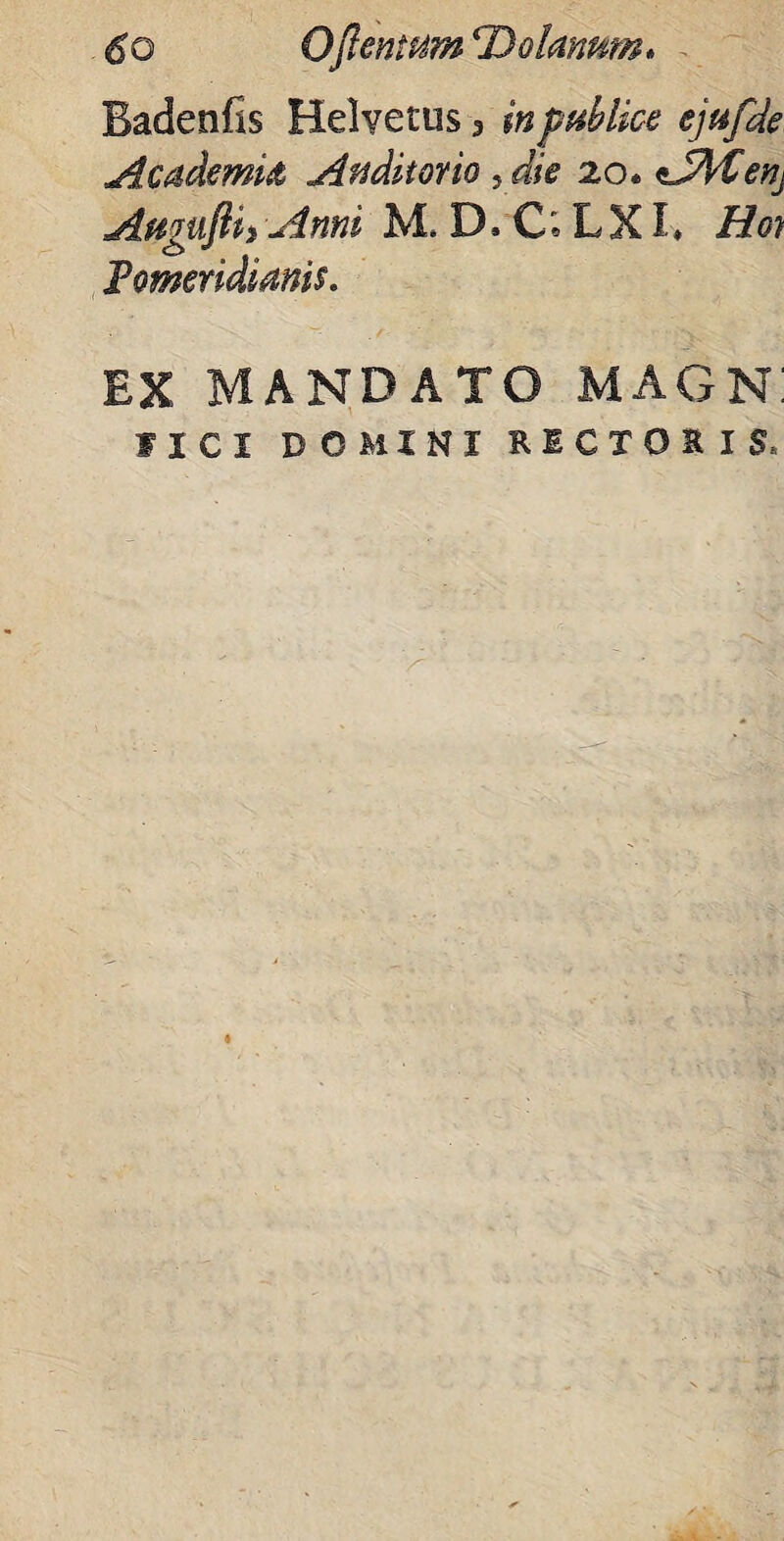 6o Oftentum ‘Dolatmm. Badenfis Helvetiis 3 inpMice ejafde Academia Auditorio , die 20* <lA£en. AugujUi Anni M, D. C»L XI * Hon Fomeridianis. EX MANDATO MAGN! IICI DOMINI RECTOSIS,