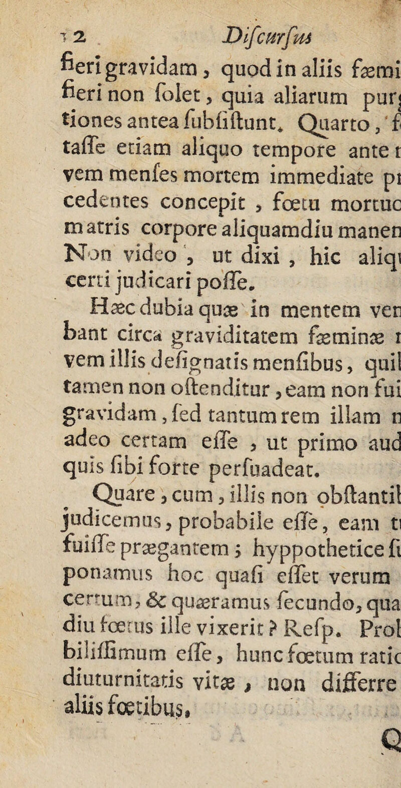 fieri gravidam, quod in aliis femi fieri non foiet, quia aliarum puq tiones antea fubfiftunt* Quarto, £ taffe edam aliquo tempore ante t vem mcnfes mortem immediate pi cedentes concepit , fcetu mortue matris corpore aliquamdiu manen Non video , ut dixi , hic aliqi cerd judicari poile. Haec dubia quas in mentem ver bant circa graviditatem feminae i vem illis defignatis menfibus, quii tamen non offenditur ,eam non fui gravidam, fed tantum rem illam n adeo certam eiTe , ut primo aud quis fibi forte perfuadeat. Quare, cum, illis non obflantil judicemus, probabile efTe, eam ti fuiile praegantem; hyppothetice fi ponamus hoc quafi effet verum certum , & quaeramus fecundo, qua diu foetus ille vixerit ? Refp. Pro! biiiflimum effe, hunc foetum ratic diuturnitatis vitas , non differre aliis foetibus» Q