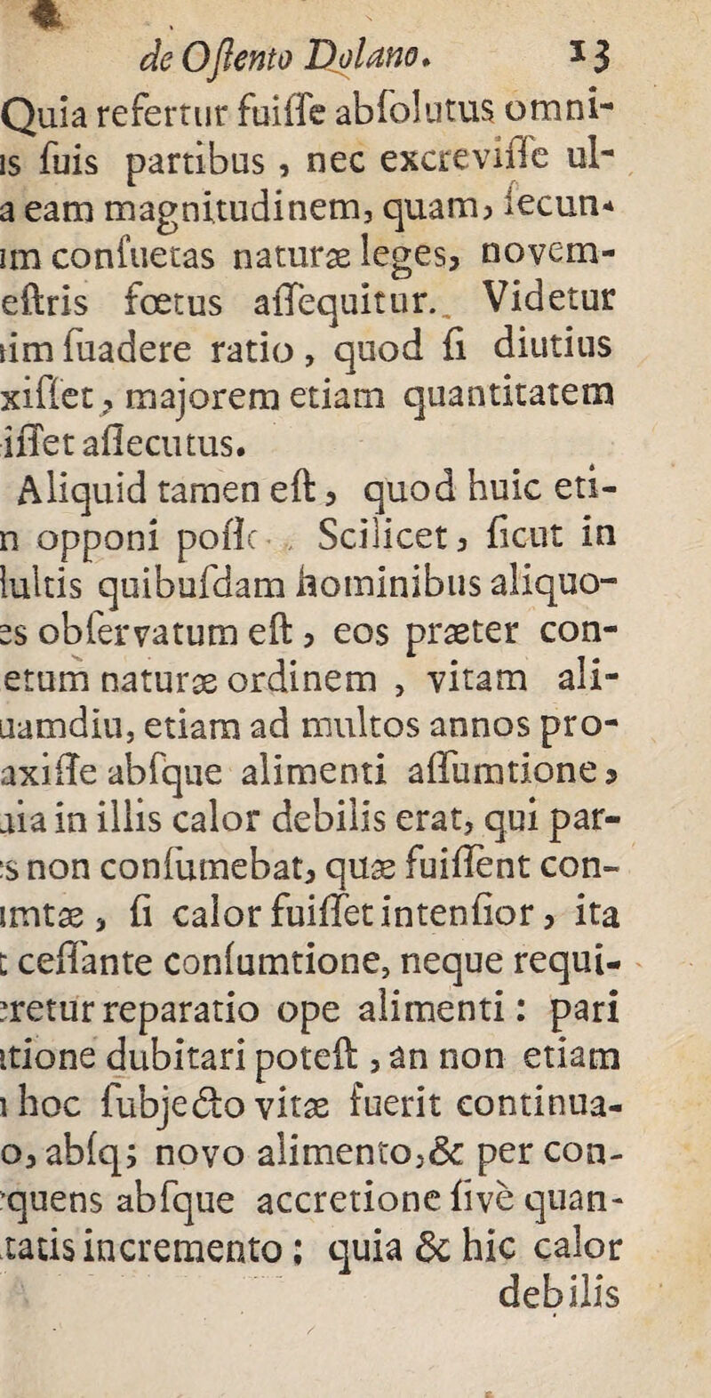 * de 0[lento Dolano. 13 Quia refertur fuiffe ab folii tus omni* is fuis partibus, nec excreviife ul- a eam magnitudinem, quam? iecun* im confuetas naturae leges, novem- eftris foetus affequitur., Videtur um fuadere ratio , quod fi diutius x i fiet, majorem etiam quantitatem iffetaflecutus. Aliquid tamen eft, quod huic eti- n opponi pofic , Scilicet, ficut in luitis quibuidam hominibus aliquo- ss obfervatum eft, eos praeter con- etum naturae ordinem , vitam ali- uamdiu, etiam ad multos annos pro- axifie abfque alimenti affumtione ? aia in illis calor debilis erat, qui par¬ is non confumebat, quae fuifient con- irntae, fi calor fuifietintenfior, ita t cefiante coniumtione, neque requi¬ retur reparatio ope alimenti: pari itione dubitari poteft , an non etiam ihoc fubje&o vitae fuerit continua- o, ab(q; novo alimento,& per con¬ suens abfque accretione five quan- tatis incremento; quia & hic calor debilis