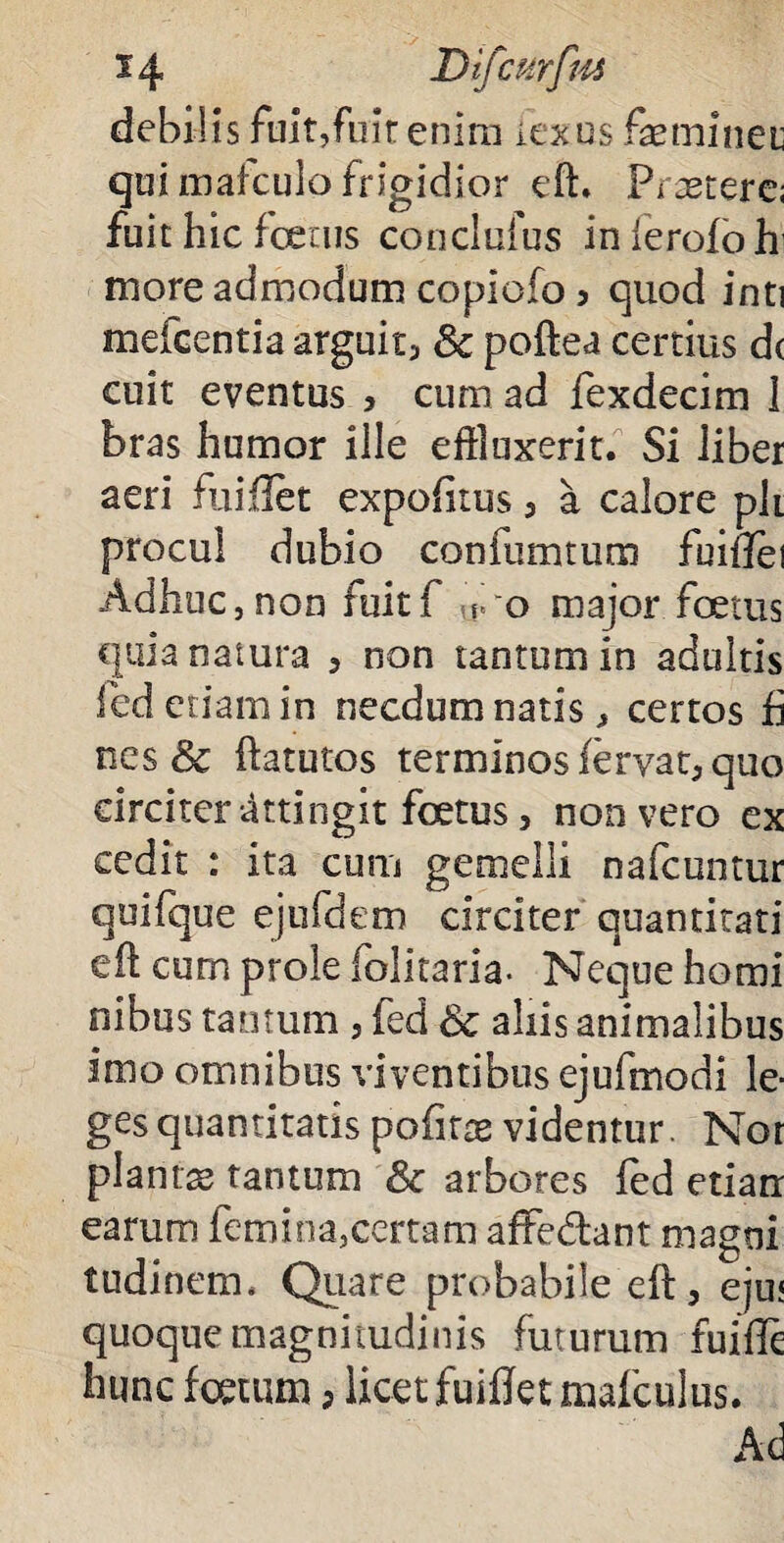 debilis fuit,fuit enim iexus feminet qui mafculo frigidior eft. Praetere; fuit hic fatus conclufus inlerofoh more admodum copicfo , quod inti mefcentia arguit, Sc poftea certius d( cuit eventus , curn ad fexdecim 1 bras humor ille effluxerit. Si liber aeri fuiflet expolitus, a calore ph procul dubio confumtum fuiflei Adhuc,non fuitf foo major foetus quia natura , non tantum in adultis fed etiam in necdum natis, certos fi nes 8c ftatutos terminos fervat, quo circiter attingit foetus, non vero ex cedit : ita cum gemelli nafcuntur quifque ejufdem circiter quantitati efl cum prole folitaria. Neque homi nibus tantum , fed & aliis animalibus imo omnibus viventibus ejufmodi le¬ ges quantitatis pofirae videntur. Nor plantas tantum & arbores fed etiarr earum femina,certam affedant magni tudinem. Quare probabile eft, eju; quoque magnitudinis futurum fuifle hunc totum, licet fuiflet mafculus. Ad