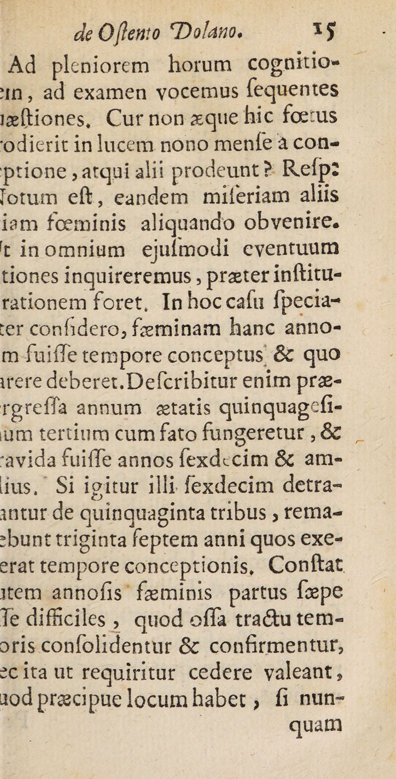 deOjlento DoUno. 1J Ad pleniorem horum cognitio- un, ad examen vocemus fequentes iseftiones. Cur non seque hic fcerus •odierit in lucem nono menfe a con- prione, atqui alii prodeunt ? Refp: lotum eft, eandem miferiam aliis iam fceminis aliquando obvenire. rt in omnium ejuimodi eventuum tiones inquireremus, praster inftitu- rationem foret, Inhoccafu Tpecia- ter confidero, feminam hanc anno- m fuiffe tempore conceptus Sc quo ire re deberet. Defcribitur enim prae- rgreffa annum aetatis quinquagefi- ium tertium cum fato fungeretur, & _ ravida fuiiTe annos fexdecim Sc am- iius. Si igitur illi fexdecim detra- antur de quinquaginta tribus > rema- sbunt triginta feptem anni quos exe- erat tempore conceptionis. Conftat item annofis fasminis partus foepe Te difficiles, quod offa tradu tem- oris confolidentur Sc confirmentur, ec ita ut requiritur cedere valeant, uod praecipue locum habet > fi nun¬ quam