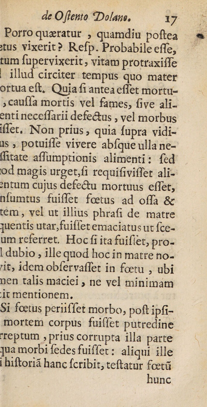 Porro quaeratur , quamdiu poftea ;tus vixerit} Refp. Probabile effe, tum fupervixerit , vitam protraxifTe i illud circiter tempus quo mater ortua eft4 Quia fi antea efTet mortu- ,cauffa mortis vel fames, five ali- enti neceflarii defedtus, vel morbus iffet. Non prius, quia fupra vidi- us, potuiffe vivere abfque ulla ne- ifitate affumptionis alimenti: fed rod magis urget,fi requifiviffet ali¬ atum cujus defe&u mortuus efTet, niumtus fuifTet fetus ad olla & tem, vel ut illius phrafi de matre Ruentis utar,fuiffet emaciatus ut fce- um referret. Hoc fi ita fuiflet, pro- 1 dubio, ille quod hoc in matre no- rit, idem obfervafTet in fetu , ubi nen talis maciei, ne vel minimam :it mentionem. Si fetus peri iffet morbo, poflipfi- mortem corpus fuiffet putredine rreptum , prius corrupta illa parte :jua morbi fedes fuiffet: aliqui ille i hiftoria hanc fcribit, teflatur fetu hunc