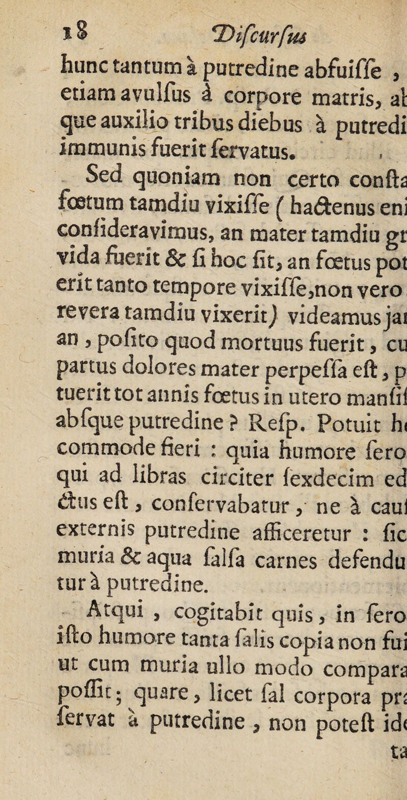 hunc tantum a putredine abfuiffe , etiam avulfus d corpore matris, al que auxilio tribus diebus a putredi immunis fuerit fervatus. Sed quoniam non certo confta foetum tamdiu vixifie ( hadfcenus eni confideravimus, an mater tamdiu gt vida fuerit 8c fi hoc fit, an foetus pot erit tanto tempore vixiffe,non vero revera tamdiu vixerit) videamusjai an , pofito quod mortuus fuerit, cu partus dolores mater perpeffa eft, p tuerit tot annis foetus in utero manfii abfque putredine ? Refp. Potuit h( commode fieri : quia humore fero qui ad libras circiter fexdecim ed tfus efl:, confervabatur , ne caul externis putredine afficeretur : fic muria 8c aqua iaifa carnes defendu tur^ putredine. Atqui , cogitabit quis, in Iero ifto humore tanta falis copia non fui ut cum muria ullo modo compara poflic* quare, licet ial corpora pr< fervat a putredine , non poteft id<