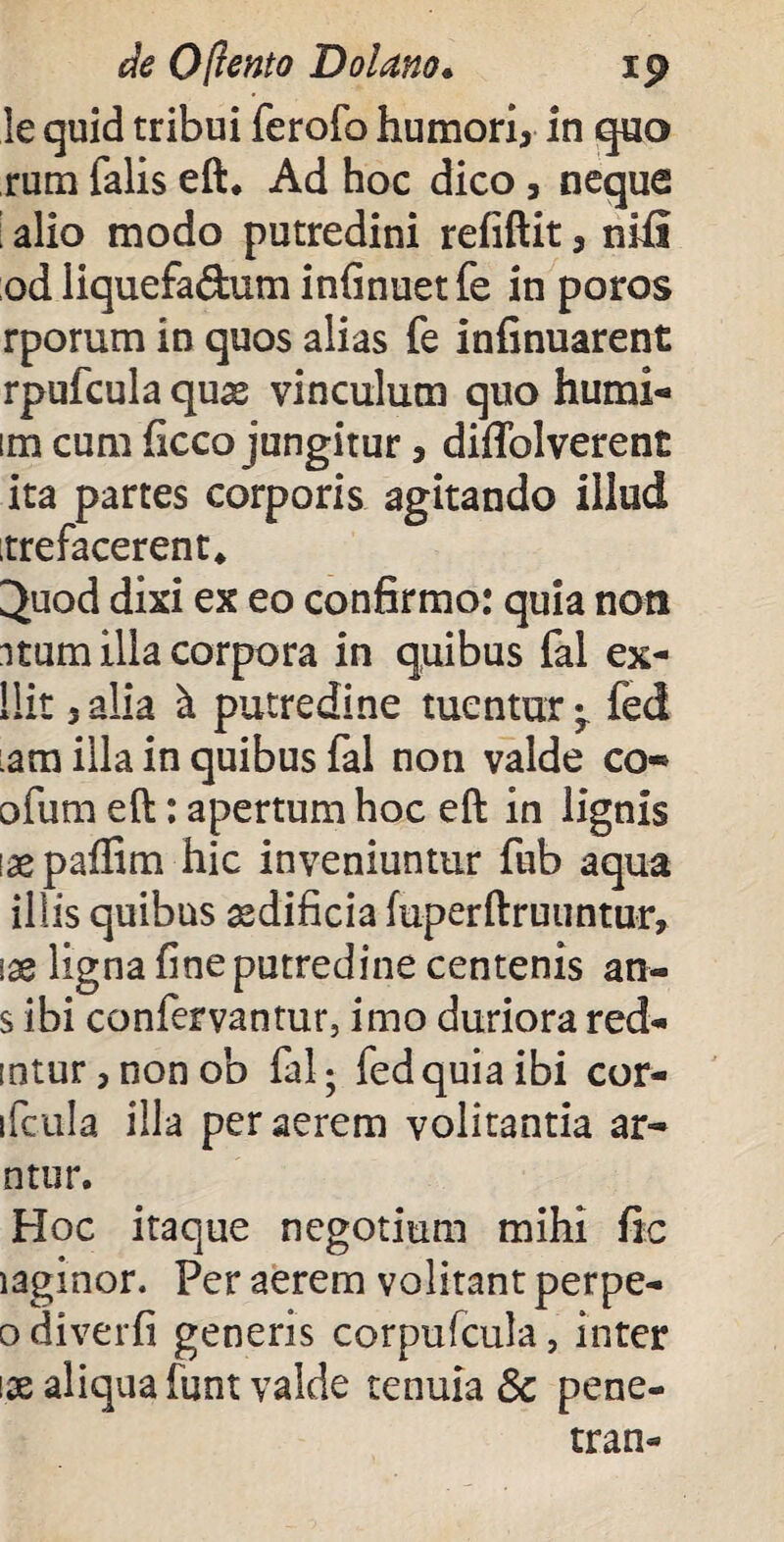 le quid tribui ferofo humori, in quo rum falis eft, Ad hoc dico, neque • alio modo putredini refiftit, nifi odliquefa&um infinuetfe in poros rporum in quos alias fe infinuarent rpufcula qux vinculum quo humi- im cum ficco jungitur, diffolverent ita partes corporis agitando illud itrefacerent* ^uod dixi ex eo confirmo: quia non itum illa corpora in quibus fal ex- llit 3alia k putredine tuentur;. fed :am illa in quibus fal non valde co«* ofum eft: apertum hoc eft in lignis laepaflim hic inveniuntur fub aqua iliis quibus asdificia iuperftruuntur, \x ligna fine putredine centenis an- s ibi confervantur, imo duriora red- intur,nonob fal; fed quia ibi cor- ifcula illa per aerem volitantia ar¬ ti tu r. Hoc itaque negotium mihi fic laginor. Fer aerem volitant perpe- o diverfi generis corpufcula, inter \x aliqua funt valde tenuia 5c pene- tran*
