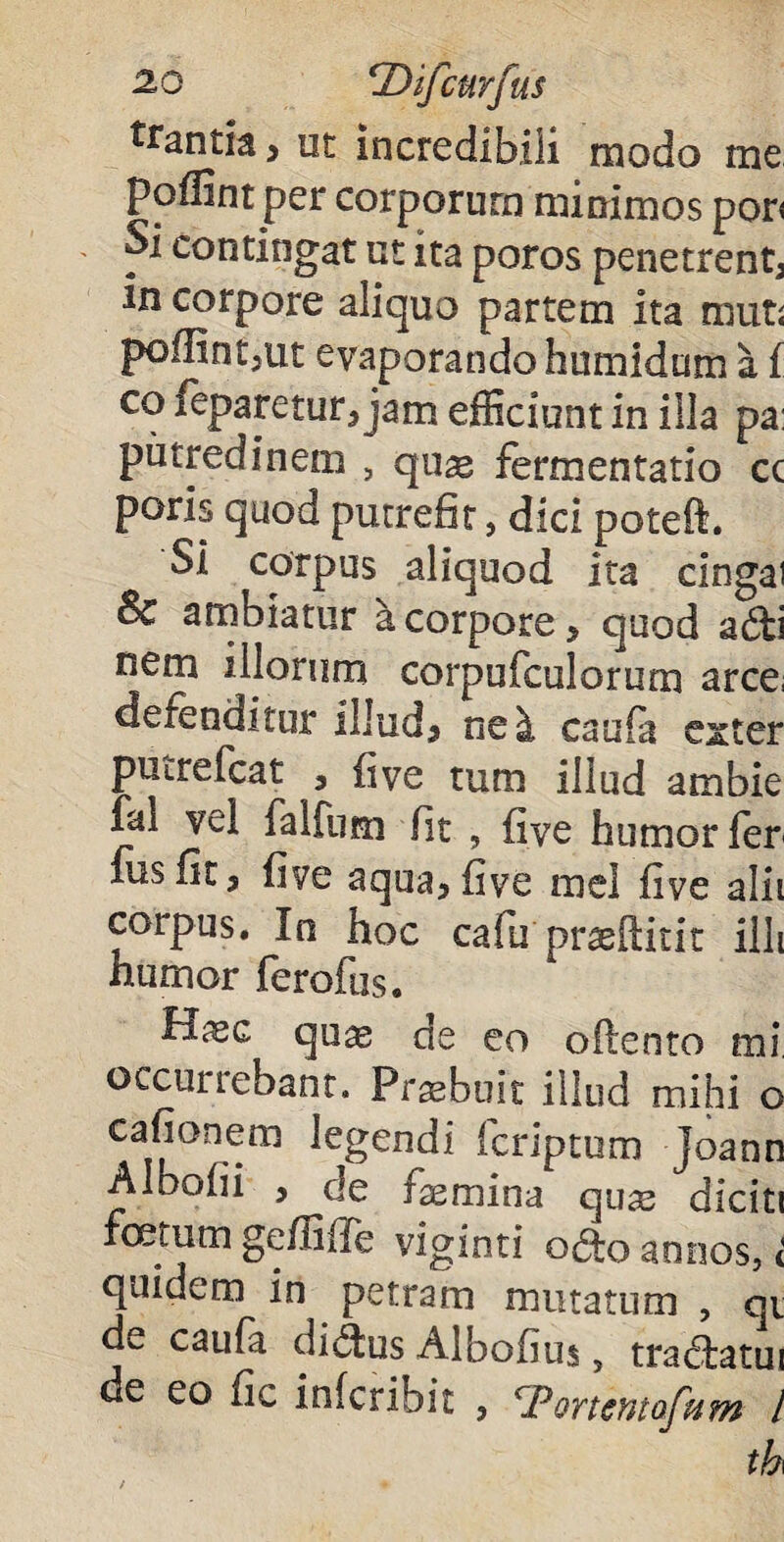 ttantia > ut incredibili modo me poflint per corporum minimos por< Si contingat ut ita poros penetrent in corpore aliquo partem ita muti poflintjiit evaporando humidum a f co leparetur* jam efficiunt in illa pa: putredinem , quae fermentati© cc poris quod putrefit, dici poteft. Si corpus aliquod ita cingai Bc ambiatur a corpore > quod adi nem illorum corpufculorum arce; defenditur illudj ne i caufa exter putrefcat , fiye tum illud ambie fal vel falfum fit , five humor fer xus fit 5 five aqua> five mei five alii corpus. In hoc cafu praeftitit illi humor ferofus. Hxc quae de eo oftento mi occurrebant. Praebuit illud mihi o cafionem legendi (criptum joann Aloofii , de femina quae diciti fcetum geffifle viginti odo annos, < quidem in petram mutatum , qi de caufa didus Albofius, tradatui de eo fic infcrioit , Portentofum l th\