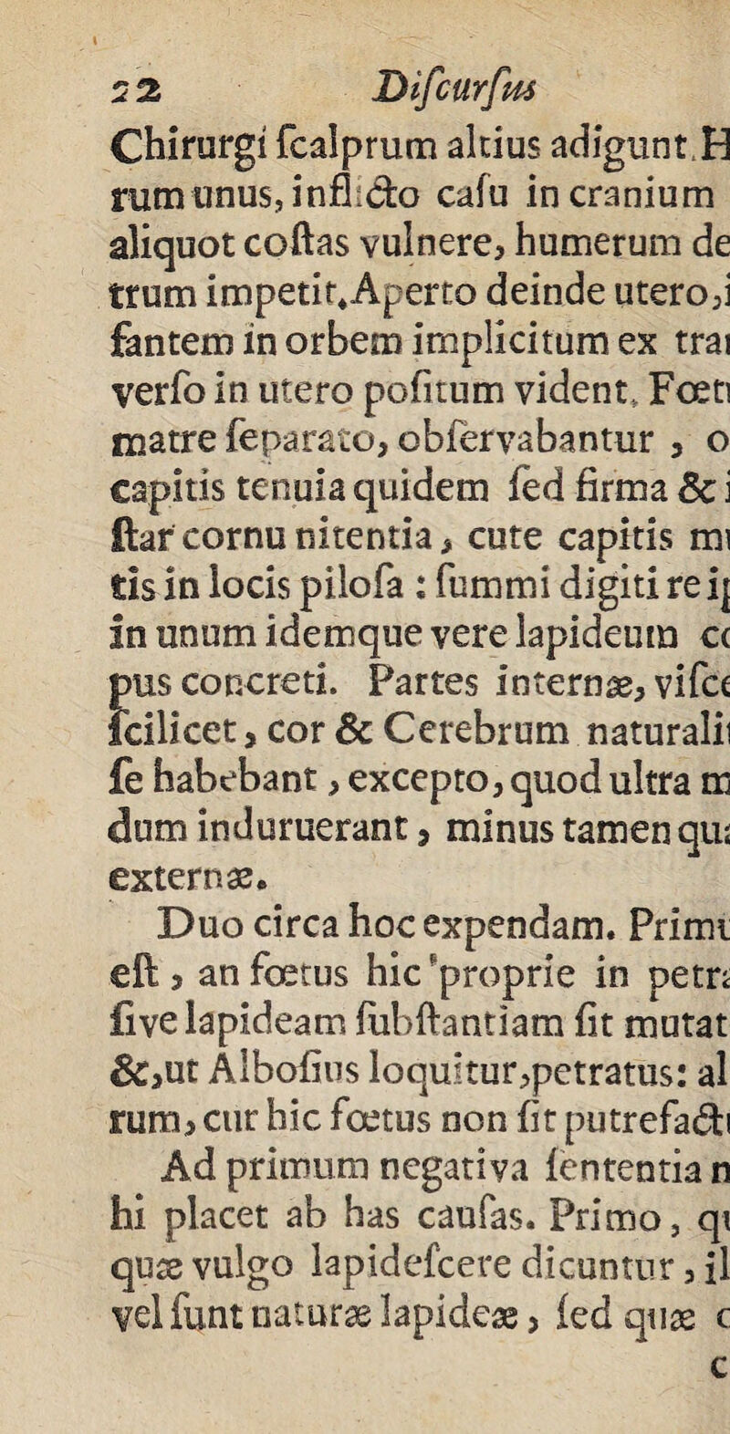 Chirurgi fcalprum altius adiguntH rum unus, infh&o cafu in cranium aliquot coftas vulnere, humerum de trum impetit.Aperto deinde utero,i fantem in orbem implicitum ex trai verfo in utero pofitum vident. Foeti matre feparato, obfervabantur , o capitis tenuia quidem fed firma Sc i ftar cornu nitentia, cute capitis mi tis in locis pilofa : fummi digiti re i| in unum idemque vere lapideum cc Snis concreti. Partes internae, vifct cilicet, cor & Cerebrum naturalii fe habebant, excepto, quod ultra m dum induruerant, minus tamen qiu externae. Duo circa hoc expendam. Primi eft, an foetus hic proprie in petn fi ve lapideam fiibftantiam fit mutat &,ut Albofius loquitur,petratus: al rum, cur hic foetus non fit putrefadi Ad primum negativa fententia n hi placet ab has caufas. Primo, qi quae vulgo lapidefcere dicuntur, il vel funt naturas lapideae, fed quae c