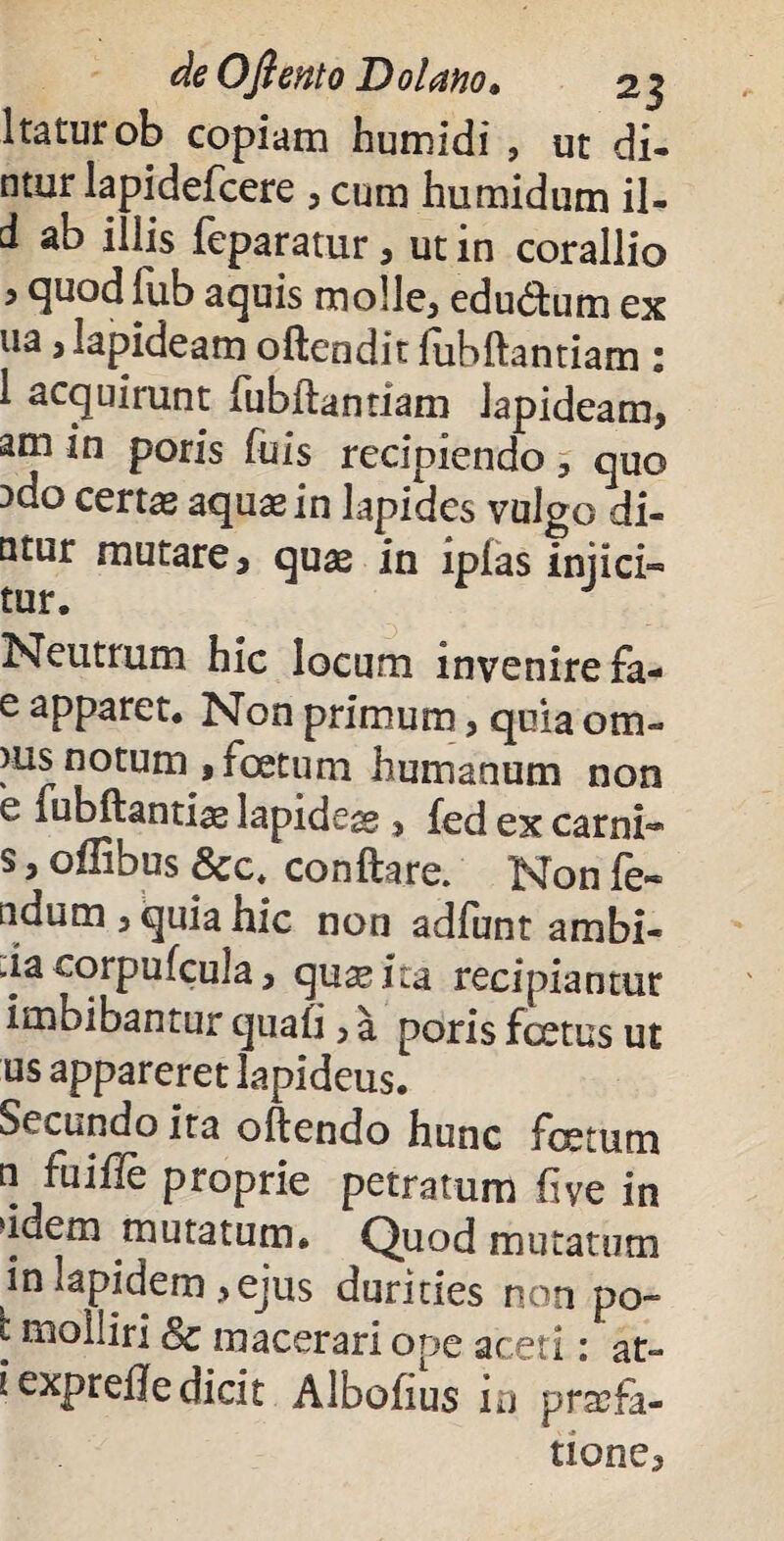 Itaturob copiam humidi , ut di- ntur lapidefcere , cum humidum il- d ab iliis feparatur, ut in corallio i quod fub aquis molle, edudtum ex ua, lapideam oftendit fubftantiam : 1 acquirunt fubftantiam lapideam, am in poris fu is recipiendo , quo Ddo certas aquas in lapides vulgo di- Qtur mutare, quas in ipfas injici- tur. Neutrum hic locum invenire fa- e apparet. Non primum, quia orn¬ eus notum , foetum humanum non e fubftantiae lapidegg , fed ex carni* s, offibus &c* conflare. Non fe» ndum , quia hic non adfunt ambi- da corpufcula, quas ita recipiantur imbibantur quafi, a poris foetus ut us appareret lapideus. Secundo ita oftendo hunc fetum n fuiffe proprie petratum fiye in ddem mutatum. Quod mutatum in lapidem , ejus durities non po- t molliri Sc macerari ope aceti : at- i exprefle dicit Albofius m praefa¬ tione.