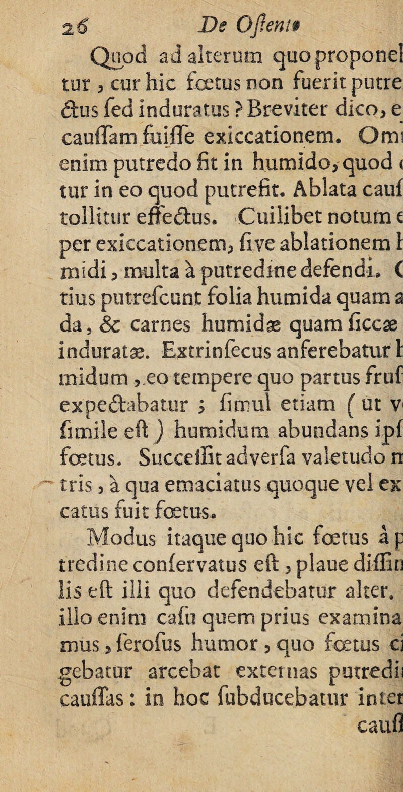 Quod ad alterum quoproponel tur 3 cur hic foetus non fuerit putre dus fed induratus ? Breviter dico, e cauffam fuiiTe exiccationem. Omi enim putredo fit in humido,quod < tur in eo quod putrefit. Ablata cauf tollitur effedfcus. Cuilibet notum t per exiccationem, five ablationem 1 midi, multa k putredine defendi. C tius putrefeunt folia humida quam a da, Sc carnes humidae quamficcse induratae. Extrinfecus anferebatur 1: midum ,.eo tempere quo partus fruf expedtabatur s fimul etiam (ut v fimile eft ) hnmidum abundans ipf foetus. Succeffit adverfa valetudo n tris 5 a qua emaciatus quoque vel ex catus fuit foetus* Modus itaque quo hic fetus a p tredine confervatus eft > plaue diffin lis eft illi quo defendebatur alter, illo enim cafu quem prius examina mus 3 ferofus humor , quo fetus ci gebatur arcebat externas putredii cauffas: in hoc fubducebatur inter caufl