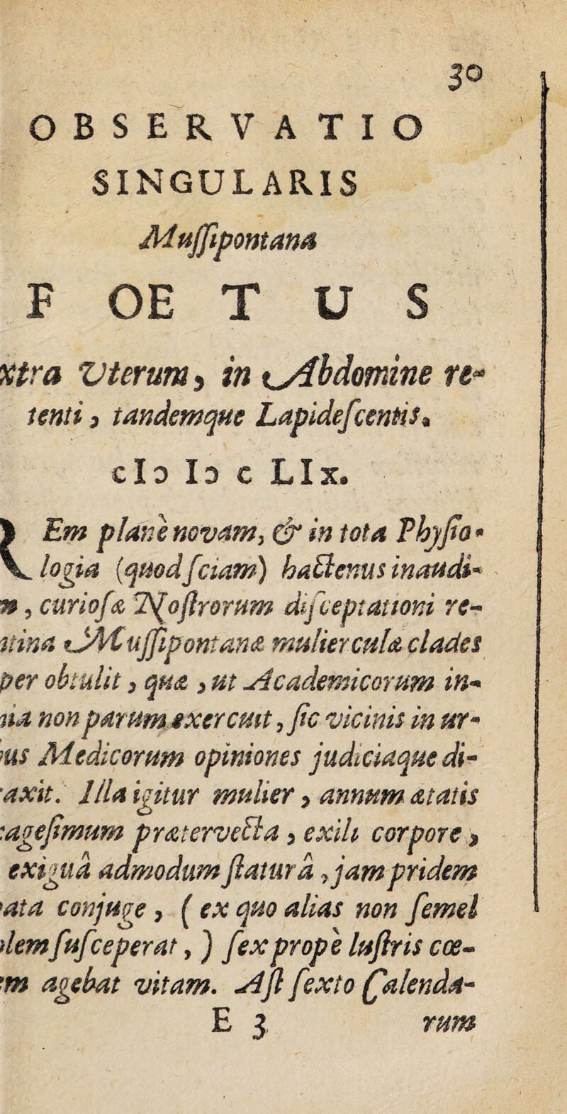 ^0 OBSERVATIO SINGULARIS Mttfflpontam P OE T U S utra Vterum, in abdomine re- tenti 3 tandemque Lapidefcentis, cId Id c Lix. 1 Em plane novam > & in tota Thyflo * V logia (quodflciam) hatlenus inaudi* n, curiofa Tfoflrorum difceptationi re- tiina tJMujflpontan<z muliercula clades per obtulit 3 qua 3 ut Academicorum in- na non parum exercuit, fle vicinis in ur« ms Medicorum opiniones judttiaquedi- axit. Illa igitur mulier, annum at at is '.agefimum pratervecla, exili corpore > exigua admodum flatura .jam pridem \at a conjuge , [ex quo alias non femel demfufceperat, ) fex prope luftris coe- m agebat vitam. Afl fexto (falenda- E 3 rum