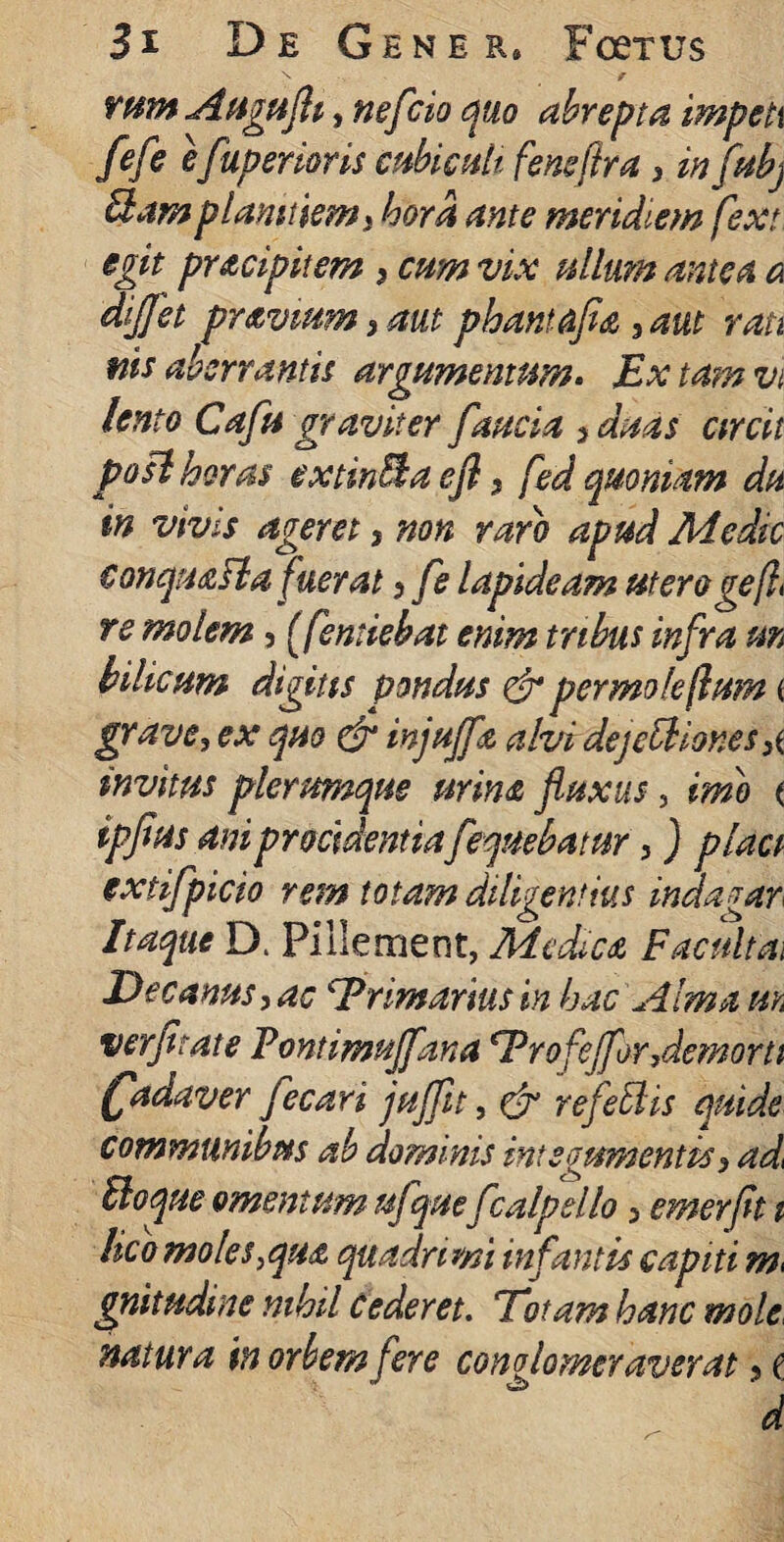 N / runtAftguflt, nefcio quo abrepta impeti fefiij fuperioris cubiculi feneftra 3 in fubj Bam planitiem 3 hora ante meridiem fext egit pr&cipitem 3 cum vix ullum antea a difflet pravium 3 aut phantafea 3aut rati nis aberrantis argumentum. Ex tam vt lento Cafu graviter faucia > duas circii pofl horas extinBa ejl3 fed quoniam du in vivis ageret, non raro apud Medie € on quasi a fuerat ? fle lapideam utero gefl re molem, (femiebat enim tribus infra m bilicum digitis pondus & permole jlum ( gravem ex quo & injujfa alvi dejectiones 3( invitus plerumque urina fluxus, imo ( ipflus ani procidentiafeqnebatur 3 ) plaa extifpicio rem totam diligentius indagar Itaque D. Pillement, Medica F acuit ai Decanus, ac Primarius in hac Alma uk verfitate Vontimnffana€,Vr ofefflor Aemorti (fadaver fecari jujfit, & refeidis quide communibus ab dominis integumentis 3 ad< Boque omentum ufquefcalpello 3 emerfit i I$co moles,qu£ quadrimi infantis capiti gnitudine nihil cederet. Fotam hanc mole, natura in orbem fere conglomeraverat, t d