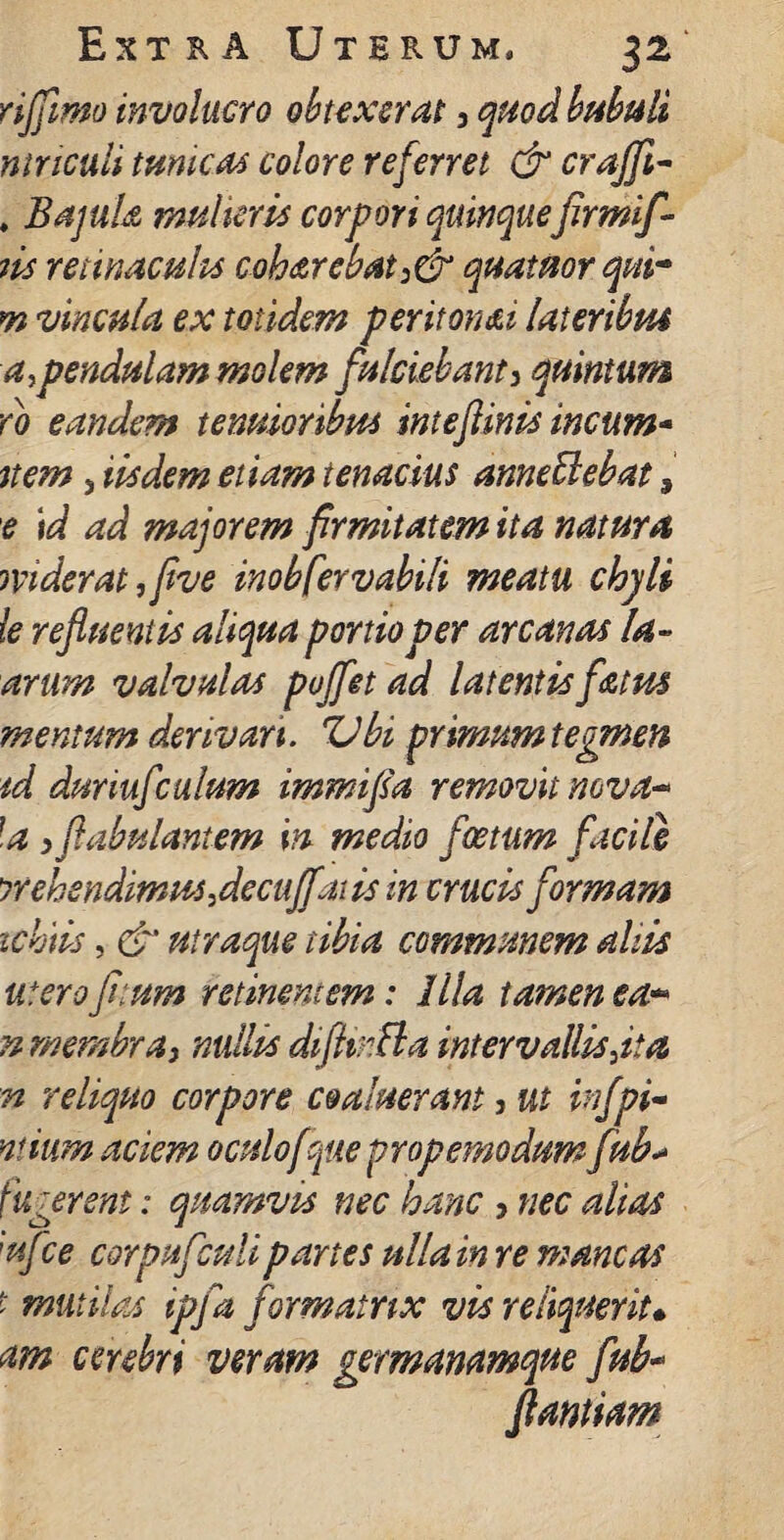 riffmo involucro obtexerat 3 quod bubuli ninculi tumeas colore referret & craffi- . Bajula mulieris corpori quinquefirmif- iis retinaculis coharebat:& quatuor qui* m vincula ex totidem periton&i lateribus a>pendulam molem fulciebant3 quintum do eandem tenuioribus inteftinis incum- nem 3 iisdem etiam tenacius anne Bebat 9 e id ad majorem firmitatem ita natura mderat ,five inobfervabili meatu chyli le refluentis aliqua portio per arcanas la- arum valvulas puffet ad latentis fatus mentum derivari. Vbi primum tegmen id duriufculum immifia removit nova^ \a 3 fabulantem in medio foetum facile prehendimus flecuffai is in crucis formam ichiis, & ntraque tibia communem aliis utero fitum retinentem: Illa tamen ea** n membray nullis diftir.Ba intervallisjia n reliquo corpore coaluerant, ut infpi- ntium aciem oculof pie propemodum fdb* f ugerent: quamvis nec hanc 3 nec alias ;ufce corpufculi paries ulla in re mancas f mutilas ipfa formatrix vis reliquerit* am cerebri veram germanamque fub- flandam