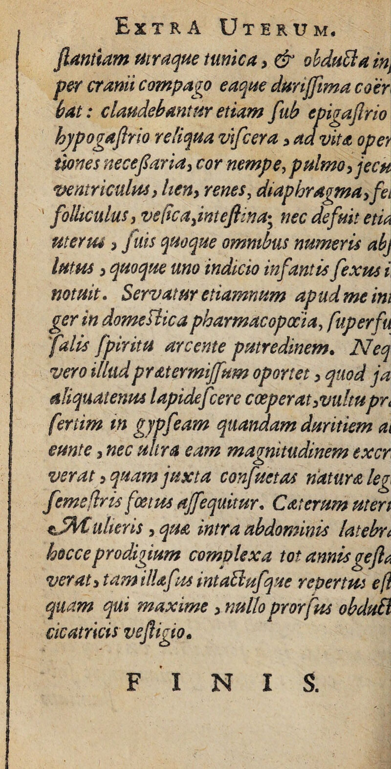 flantium mraque tunica , & obdutta inj per cranii compago eaqrn durijflma coer bat: claudebantur etiam fub epigaflrio hjpogaflrio reliqua vifcera , ad vita oper imes nece far ia, cor nempe, pulmo, jecu ventriculus > lien, renes, diaphragma, fei ' folliculus, ve(ica,inteftina• nec defuit etm uterus, juis quoque omnibus numeris abj lutus, quoque uno indicio infantis fexus i notuit. Servatur etiamnum apud me ini ger in domeUica pharmacopocia, fuperfu 'falis /pinta arcente putredinem. Neq vero illudpratermi/fum oportet, quod ja aliquatenus lapidefcere coeperat,vultupYi fenim m gypfeam quanaam duritiem ai eunt e, nec ultra eam magnitudinem excr verat, quam juxta confactas natura leg femsftris foetus ajfequitur. C at erum ut en ulter is, qua intra abdominis latelrct hocceprodigium complexa tot annisgefla verat, tam illafus intaftufque repertus eft quam qui maxime, nullo prorfus obdttB cicatricis vefligio• FINIS.