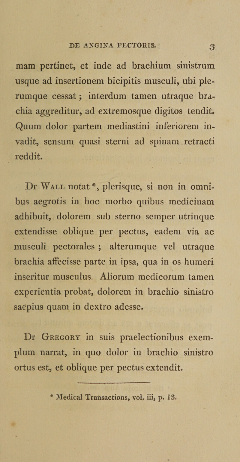 mam pertinet, et inde ad brachium sinistrum usque ad insertionem bicipitis musculi, ubi ple¬ rumque cessat; interdum tamen utraque bra¬ chia aggreditur, ad extremosque digitos tendit. Quum dolor partem mediastini inferiorem in¬ vadit, sensum quasi sterni ad spinam .retracti reddit. Dr Wall notat*, plerisque, si non in omni¬ bus aegrotis in hoc morbo quibus medicinam adhibuit, dolorem sub sterno semper utrinque extendisse oblique per pectus, eadem via ac musculi pectorales ; alterumque vel utraque brachia affecisse parte in ipsa, qua in os humeri inseritur musculus. Aliorum medicorum tamen experientia probat, dolorem in brachio sinistro saepius quam in dextro adesse. Dr Gregory in suis praelectionibus exem¬ plum narrat, in quo dolor in brachio sinistro ortus est, et oblique per pectus extendit. * Medical Transactions, vol. iii, p. 13.