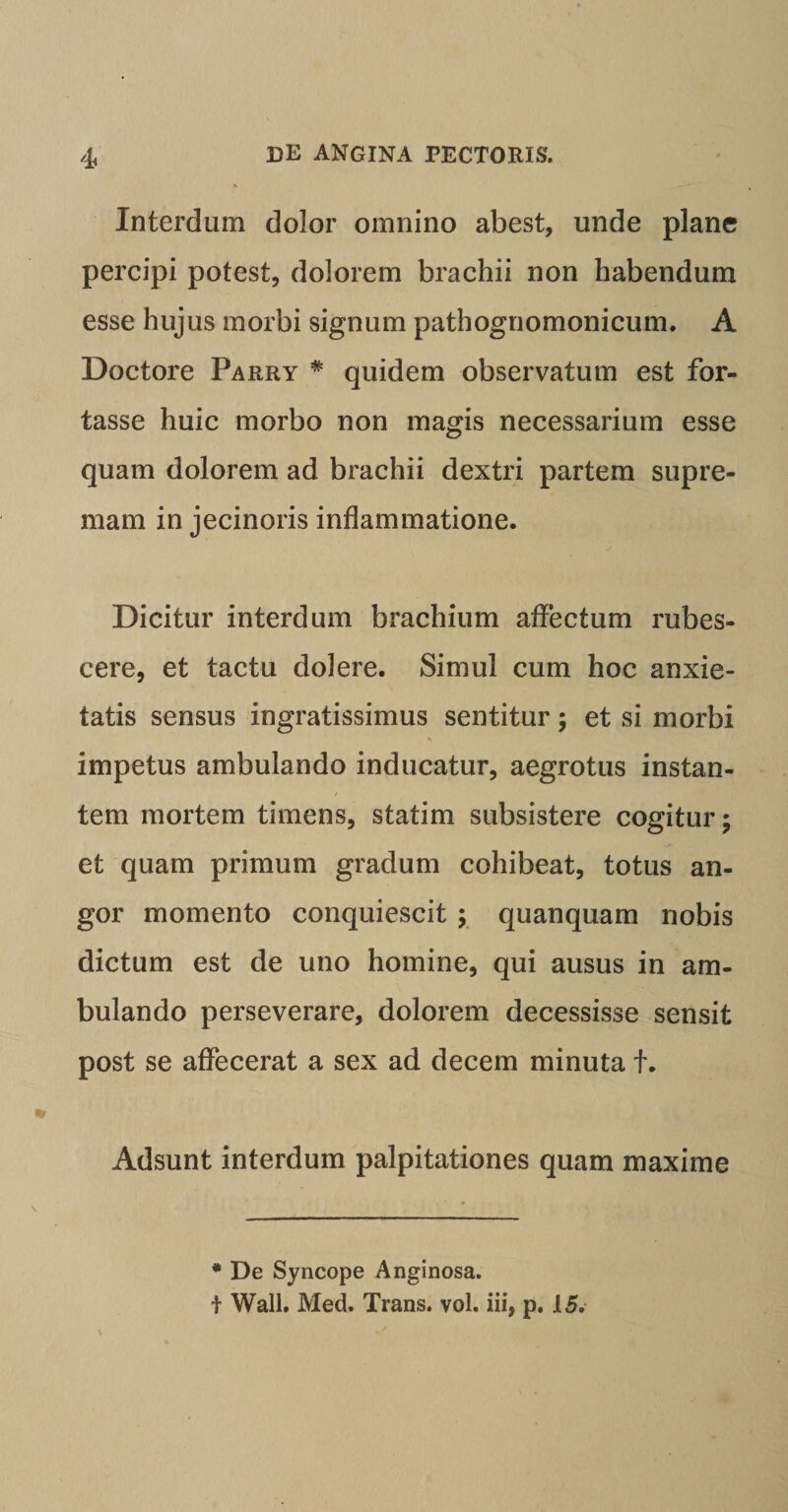 Interdum dolor omnino abest, unde plane percipi potest, dolorem brachii non habendum esse hujus morbi signum pathogriomonicum. A Doctore Parry # quidem observatum est for¬ tasse huic morbo non magis necessarium esse quam dolorem ad brachii dextri partem supre¬ mam in jecinoris inflammatione. Dicitur interdum brachium affectum rubes¬ cere, et tactu dolere. Simul cum hoc anxie¬ tatis sensus ingratissimus sentitur; et si morbi \ impetus ambulando inducatur, aegrotus instan¬ tem mortem timens, statim subsistere cogitur; et quam primum gradum cohibeat, totus an¬ gor momento conquiescit ; quanquam nobis dictum est de uno homine, qui ausus in am¬ bulando perseverare, dolorem decessisse sensit post se affecerat a sex ad decem minuta t. Adsunt interdum palpitationes quam maxime * De Syncope Anginosa. t Wall. Med. Trans, vol. iii, p. 15.