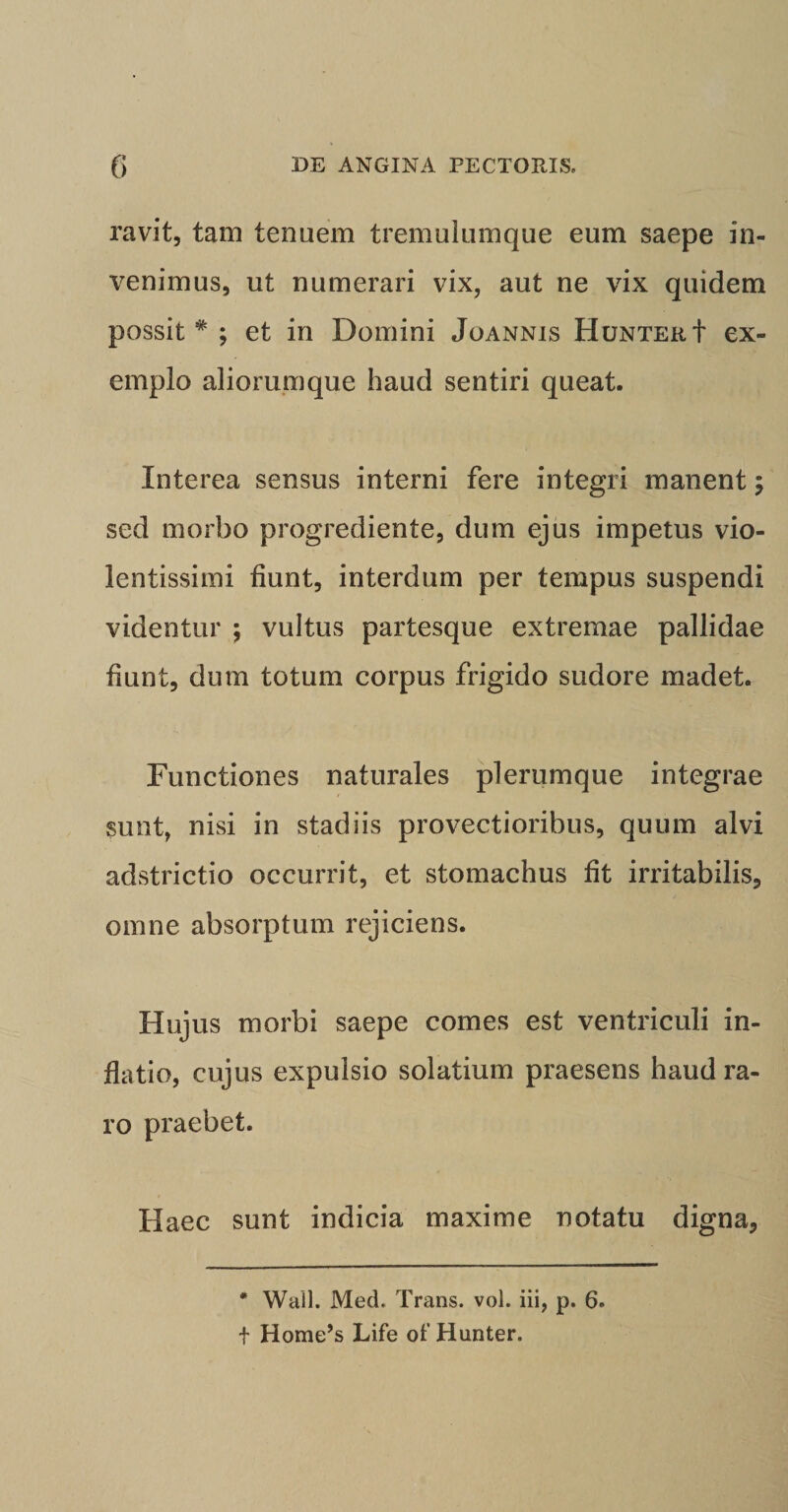 ravit, tam tenuem tremulumque eum saepe in¬ venimus, ut numerari vix, aut ne vix quidem possit* ; et in Domini Joannis Hunter+ ex¬ emplo aliorumque haud sentiri queat. Interea sensus interni fere integri manent ; sed morbo progrediente, dum ejus impetus vio¬ lentissimi fiunt, interdum per tempus suspendi videntur ; vultus partesque extremae pallidae fiunt, dum totum corpus frigido sudore madet. Functiones naturales plerumque integrae sunt, nisi in stadiis provectioribus, quum alvi adstrictio occurrit, et stomachus fit irritabilis, omne absorptum rejiciens. Hujus morbi saepe comes est ventriculi in¬ flatio, cujus expulsio solatium praesens haud ra¬ ro praebet. Haec sunt indicia maxime notatu digna, * Wall. Med, Trans, vol. iii, p. 6. t Home’s Life of Hunter.