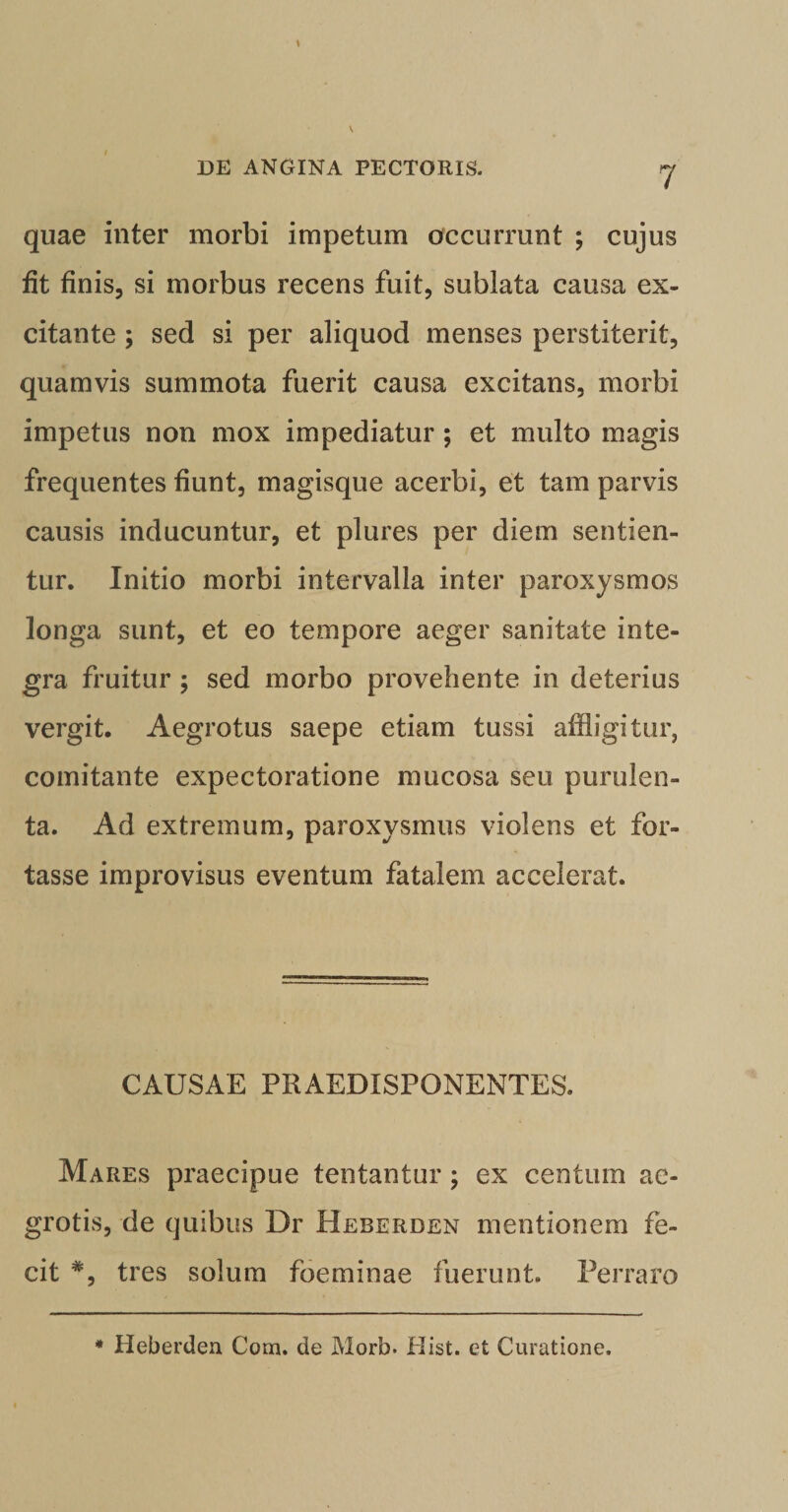 quae inter morbi impetum occurrunt ; cujus fit finis, si morbus recens fuit, sublata causa ex¬ citante ; sed si per aliquod menses perstiterit, quamvis summota fuerit causa excitans, morbi impetus non mox impediatur; et multo magis frequentes fiunt, magisque acerbi, et tam parvis causis inducuntur, et plures per diem sentien¬ tur. Initio morbi intervalla inter paroxysmos longa sunt, et eo tempore aeger sanitate inte¬ gra fruitur ; sed morbo provehente in deterius vergit. Aegrotus saepe etiam tussi affligitur, comitante expectoratione mucosa seu purulen¬ ta. Ad extremum, paroxysmus violens et for¬ tasse improvisus eventum fatalem accelerat. CAUSAE PRAEDISPONENTES. Mares praecipue tentantur; ex centum ae¬ grotis, de quibus Dr Beberden mentionem fe¬ cit #, tres solum foeminae fuerunt. Perraro * Heberden Com. de Morb. Hist. et Curatione.
