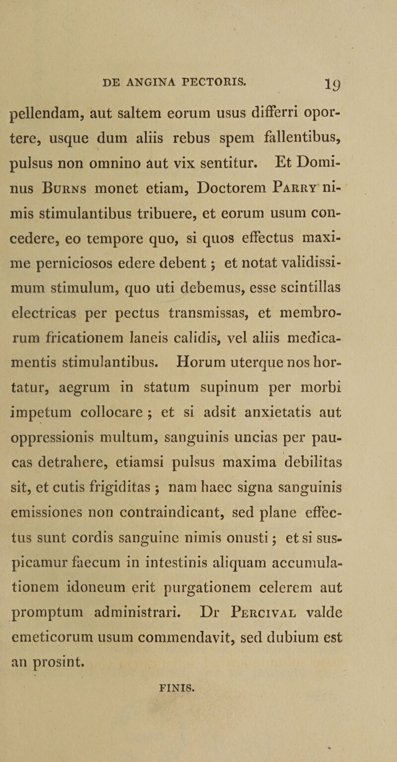 pellendam, aut saltem eorum usus differri opor¬ tere, usque dum aliis rebus spem fallentibus, pulsus non omnino aut vix sentitur. Et Domi¬ nus Burns monet etiam, Doctorem Parry ni¬ mis stimulantibus tribuere, et eorum usum con¬ cedere, eo tempore quo, si quos effectus maxi¬ me perniciosos edere debent; et notat validissi¬ mum stimulum, quo uti debemus, esse scintillas \ electricas per pectus transmissas, et membro¬ rum fricationem laneis calidis, vel aliis medica¬ mentis stimulantibus. Horum uterque nos hor¬ tatur, aegrum in statum supinum per morbi impetum collocare ; et si adsit anxietatis aut oppressionis multum, sanguinis uncias per pau¬ cas detrahere, etiamsi pulsus maxima debilitas sit, et cutis frigiditas ; nam haec signa sanguinis emissiones non contraindicant, sed plane effec¬ tus sunt cordis sanguine nimis onusti; et si sus¬ picamur faecum in intestinis aliquam accumula¬ tionem idoneum erit purgationem celerem aut promptum administrari. Dr Percival valde emeticorum usum commendavit, sed dubium est an prosint. FINIS.