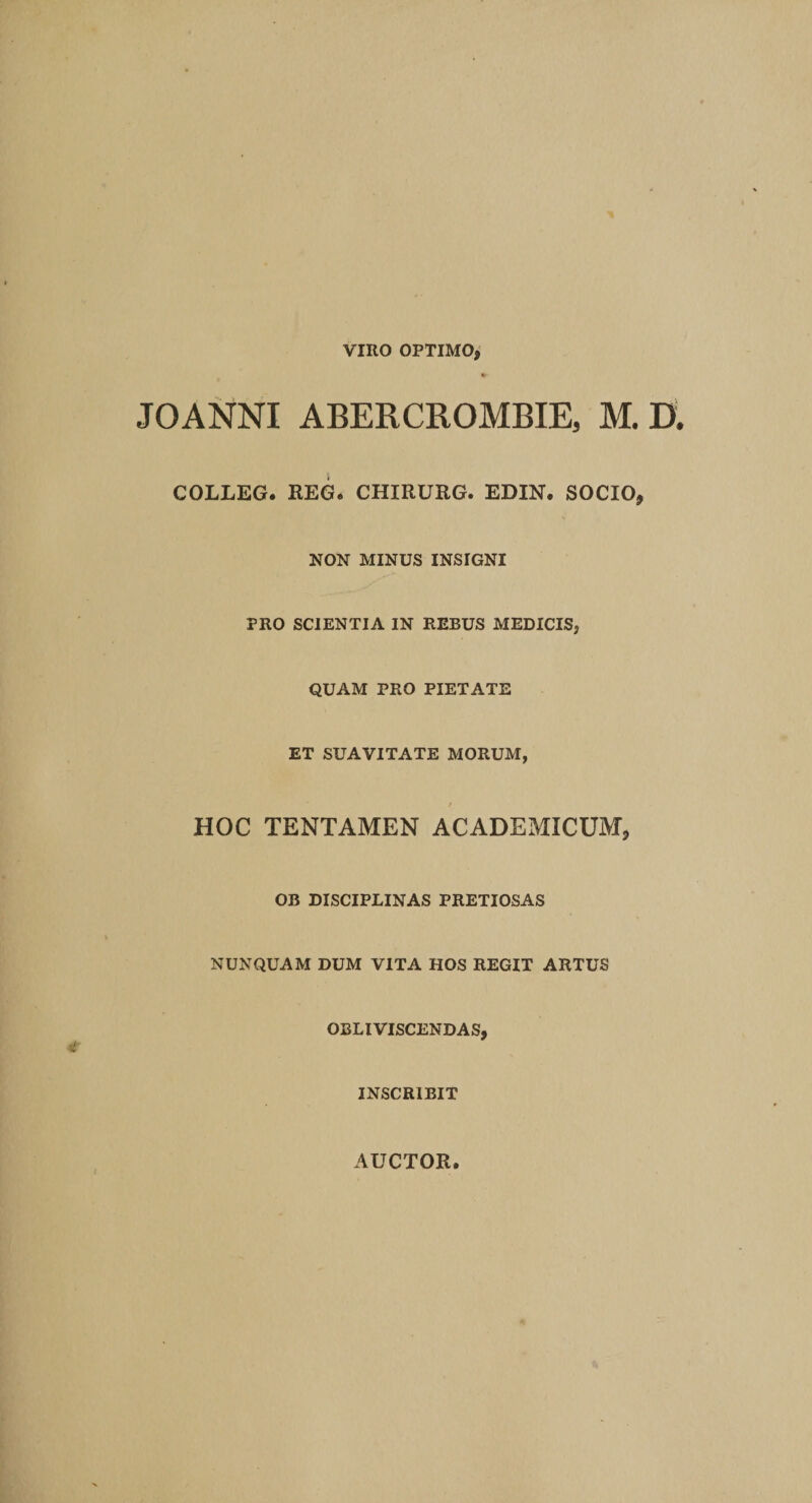 VIRO OPTIMO* * JOANNI ABERCROMBIE, M. D. COLLEG. REG. CHIRURG. EDIN. SOCIO, NON MINUS INSIGNI PRO SCIENTIA IN REBUS MEDICIS, QUAM PRO PIETATE ET SUAVITATE MORUM, / HOC TENTAMEN ACADEMICUM* OB DISCIPLINAS PRETIOSAS NUNQUAM DUM VITA HOS REGIT ARTUS OBLIVISCENDAS, INSCRIBIT