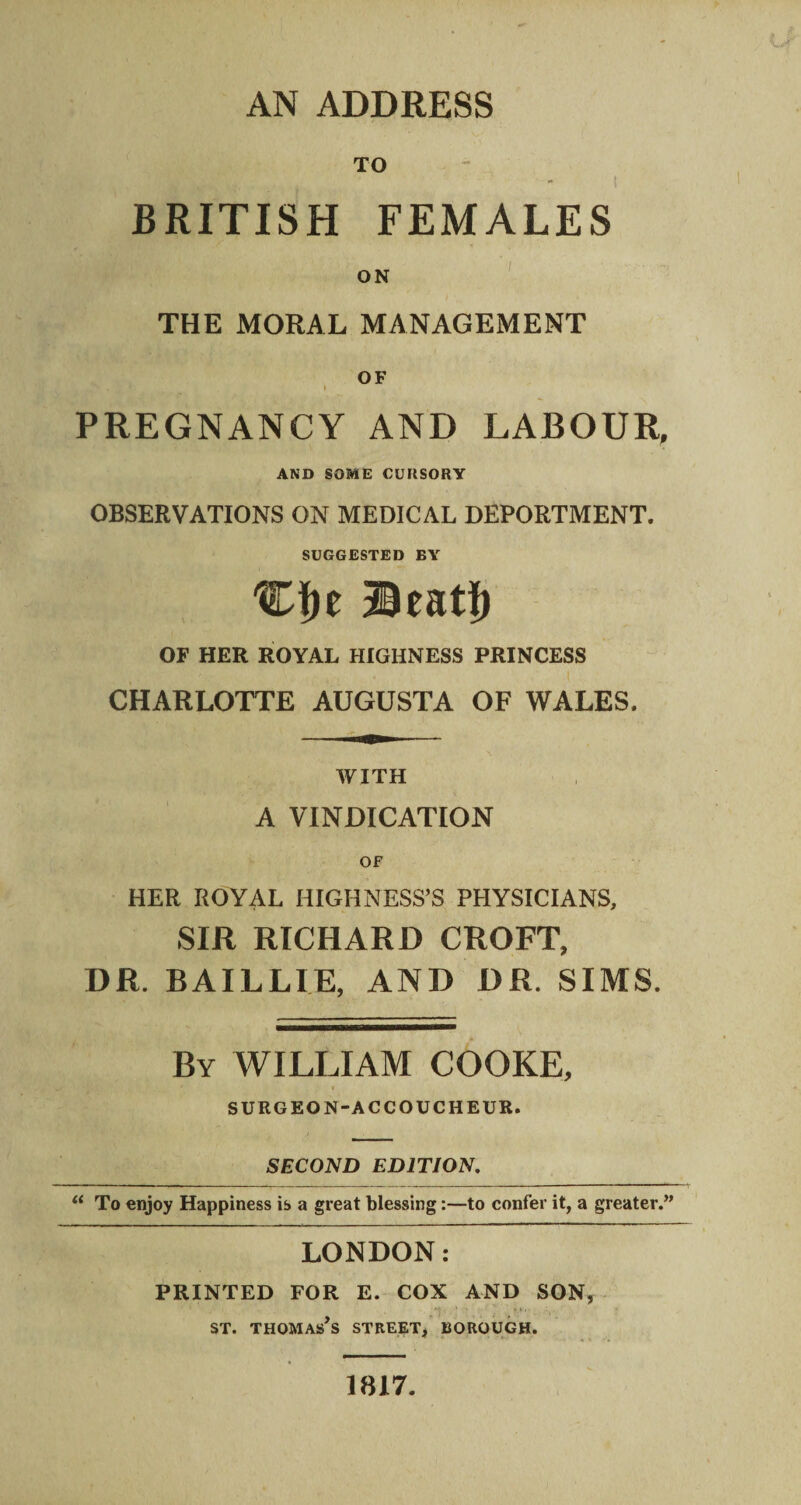 TO - | BRITISH FEMALES ON THE MORAL MANAGEMENT OF • % J. * 1 PREGNANCY AND LABOUR, AND SOME CURSORY OBSERVATIONS ON MEDICAL DEPORTMENT. SUGGESTED BY Cfje Beat!) OF HER ROYAL HIGHNESS PRINCESS CHARLOTTE AUGUSTA OF WALES. WITH A VINDICATION OF HER ROYAL HIGHNESS’S PHYSICIANS, SIR RICHARD CROFT, DR. BAILLIE, AND DR. SIMS. By WILLIAM COOKE, i SURGEON-ACCOUCHEUR. SECOND EDITION. “ To enjoy Happiness is a great blessing:—to confer it, a greater.” LONDON: PRINTED FOR E. COX AND SON, , ST. THOMAS S STREET, BOROUGH. 1817.