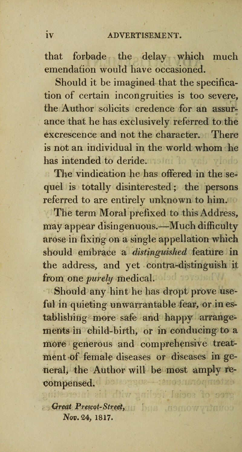 that forbade the delay whicli much emendation would have occasioned. Should it be imagined that the specifica¬ tion of certain incongruities is too severe, the Author solicits credence for an assur¬ ance that he has exclusively referred to the excrescence and not the character. There is not an individual in the world whom he has intended to deride. The vindication he has offered in the se¬ quel is totally disinterested; the persons referred to are entirely unknown to him. The term Moral prefixed to this Address, may appear disingenuous.—Much difficulty arose in fixing on a single appellation which should embrace a distinguished feature in the address, and yet contra-distinguish it from one purely medical. Should any hint he has dropt prove use¬ ful in quieting unwarrantable fear, or in es¬ tablishing more safe and happy arrange¬ ments in child-birth, or in conducing to a more generous and comprehensive treat¬ ment of female diseases or diseases in ge¬ neral, the Author will be most amply re¬ compensed. Gredt Prescot-Street, Nov. 24, 1817.