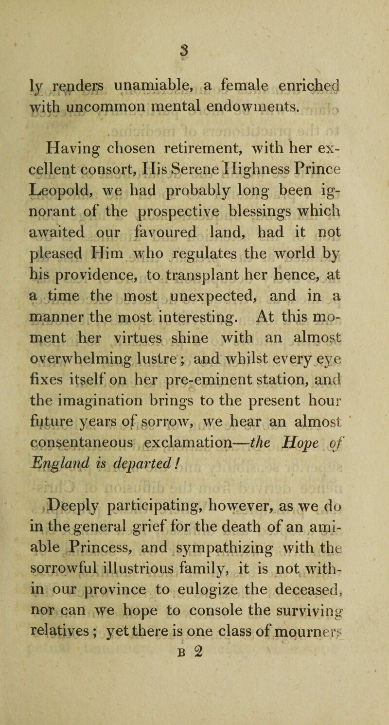 ly renders unamiable, a female enriched with uncommon mental endowments. Having chosen retirement, with her ex¬ cellent consort, His Serene Highness Prince Leopold, we had probably long been ig¬ norant of the prospective blessings which awaited our favoured land, had it not pleased Him who regulates the world by his providence, to transplant her hence, at a time the most unexpected, and in a manner the most interesting. At this mo¬ ment her virtues shine with an almost overwhelming lustre ; and whilst every eye fixes itself on her pre-eminent station, and the imagination brings to the present hour future years of sorrow, we hear an almost consentaneous exclamation—the Hope of Englanfl is departed! Deeply participating, however, as we do in the general grief for the death of an ami¬ able Princess, and sympathizing with the sorrowful illustrious family, it is not with¬ in our province to eulogize the deceased, nor can we hope to console the surviving relatives; yet there is one class of mourners B 2