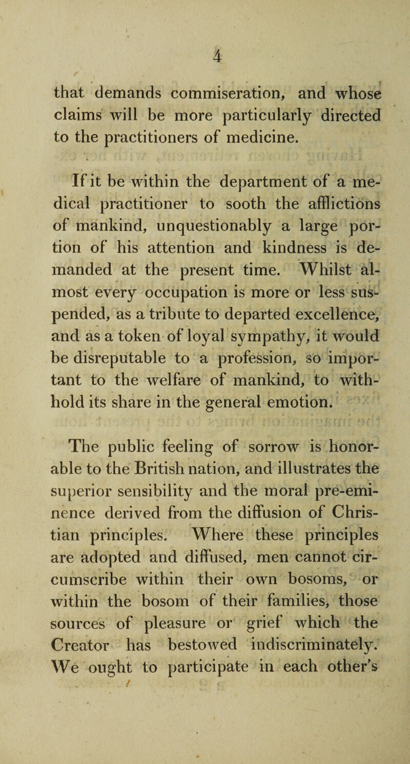 / 4 that demands commiseration, and whose claims will be more particularly directed to the practitioners of medicine. If it be within the department of a me¬ dical practitioner to sooth the afflictions of mankind, unquestionably a large por¬ tion of his attention and kindness is de¬ manded at the present time. Whilst al¬ most every occupation is more or less sus¬ pended, as a tribute to departed excellence, and as a token of loyal sympathy, it would be disreputable to a profession, so impor¬ tant to the welfare of mankind, to with¬ hold its share in the general emotion. The public feeling of sorrow is honor¬ able to the British nation, and illustrates the superior sensibility and the moral pre-emi¬ nence derived from the diffusion of Chris¬ tian principles. Where these principles are adopted and diffused, men cannot cir¬ cumscribe within their own bosoms, or within the bosom of their families, those sources of pleasure or grief which the Creator has bestowed indiscriminately. We ought to participate in each other's / <