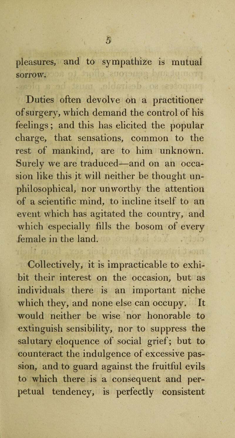 pleasures, and to sympathize is mutual sorrow. Duties often devolve on a practitioner of surgery, which demand the control of his feelings; and this has elicited the popular charge, that sensations, common to the rest of mankind, are to him unknown. Surely we are traduced—and on an occa¬ sion like this it will neither be thought un- philosophical, nor unworthy the attention of a scientific mind, to incline itself to an event which has agitated the country, and which especially fills the bosom of every female in the land. % # t ' , Collectively, it is impracticable to exhi¬ bit their interest on the occasion, but as individuals there is an important niche which they, and none else can occupy. It would neither be wise nor honorable to extinguish sensibility, nor to suppress the salutary eloquence of social grief; but to counteract the indulgence of excessive pas¬ sion, and to guard against the fruitful evils to which there is a consequent and per¬ petual tendency, is perfectly consistent