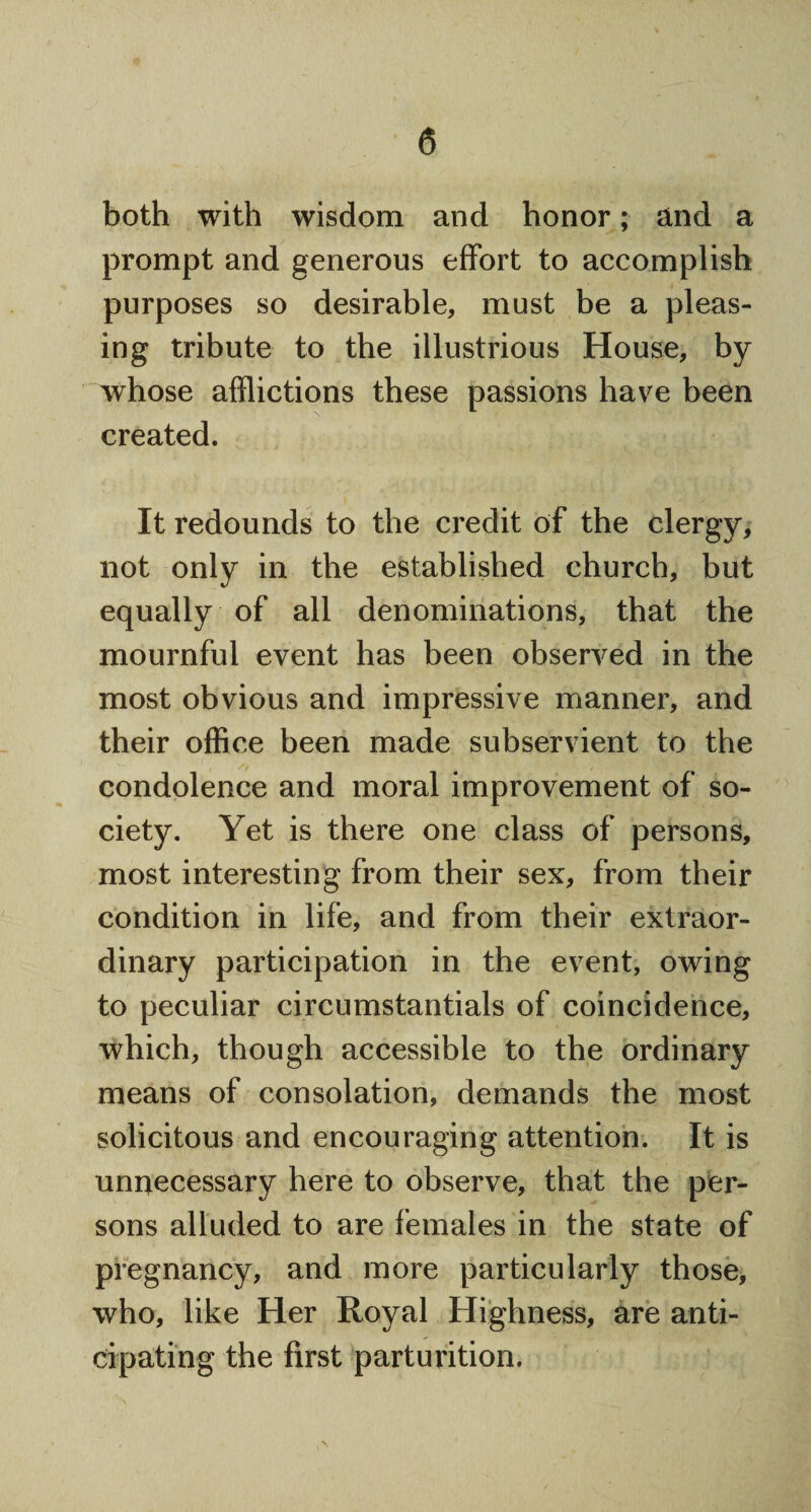 both with wisdom and honor; and a prompt and generous effort to accomplish purposes so desirable, must be a pleas¬ ing tribute to the illustrious House, by whose afflictions these passions have been created. It redounds to the credit of the clergy, not only in the established church, but equally of all denominations, that the mournful event has been observed in the most obvious and impressive manner, and their office been made subservient to the condolence and moral improvement of so¬ ciety. Yet is there one class of persons, most interesting from their sex, from their condition in life, and from their extraor¬ dinary participation in the event, owing to peculiar circumstantials of coincidence, which, though accessible to the ordinary means of consolation, demands the most solicitous and encouraging attention. It is unnecessary here to observe, that the per¬ sons alluded to are females in the state of pregnancy, and more particularly those, who, like Her Royal Highness, are anti¬ cipating the first parturition.