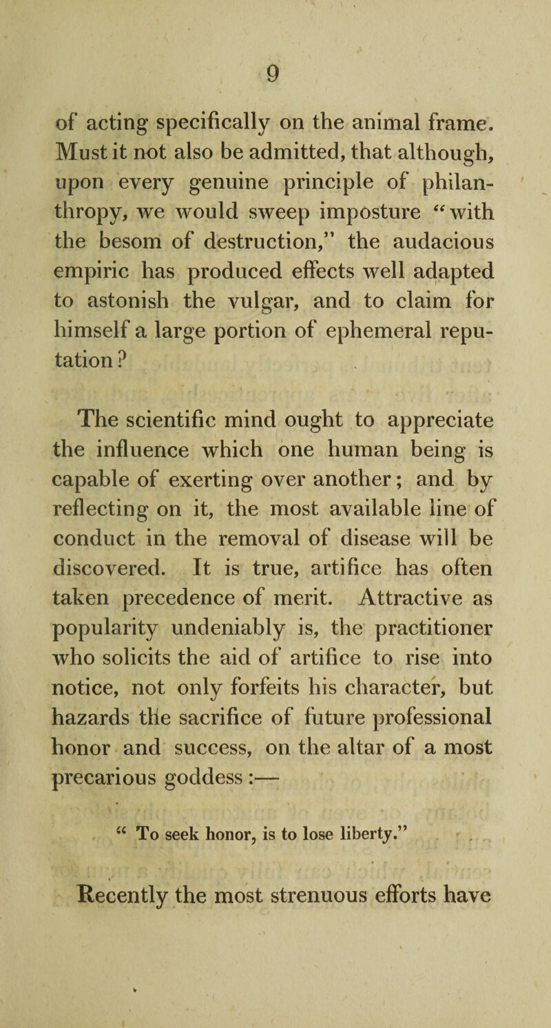 of acting specifically on the animal frame. Must it not also be admitted, that although, upon every genuine principle of philan¬ thropy, we would sweep imposture “with the besom of destruction,” the audacious empiric has produced effects well adapted to astonish the vulgar, and to claim for himself a large portion of ephemeral repu¬ tation ? The scientific mind ought to appreciate the influence which one human being is capable of exerting over another; and by reflecting on it, the most available line of conduct in the removal of disease will be discovered. It is true, artifice has often taken precedence of merit. Attractive as popularity undeniably is, the practitioner who solicits the aid of artifice to rise into notice, not only forfeits his character, but hazards the sacrifice of future professional honor and success, on the altar of a most precarious goddess:— “To seek honor, is to lose liberty.” Recently the most strenuous efforts have b