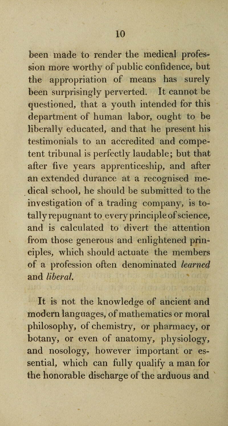 been made to render the medical profes¬ sion more worthy of public confidence, but the appropriation of means has surely been surprisingly perverted. It cannot be questioned, that a youth intended for this department of human labor, ought to be liberally educated, and that he present his testimonials to an accredited and compe¬ tent tribunal is perfectly laudable; but that after live years apprenticeship, and after an extended durance at a recognised me¬ dical school, he should be submitted to the investigation of a trading company, is to¬ tally repugnant to every principle of science, and is calculated to divert the attention from those generous and enlightened prin¬ ciples, which should actuate the members of a profession often denominated learned and liberal. It is not the knowledge of ancient and modern languages, of mathematics or moral philosophy, of chemistry, or pharmacy, or botany, or even of anatomy, physiology, and nosology, however important or es¬ sential, which can fully qualify a man for the honorable discharge of the arduous and