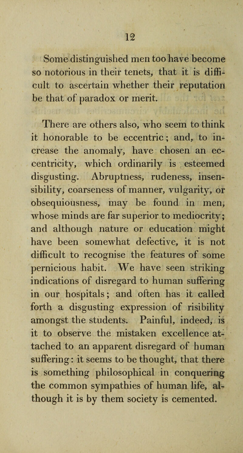 Some distinguished men too have become so notorious in their tenets, that it is diffi¬ cult to ascertain whether their reputation be that of paradox or merit. There are others also, who seem to think it honorable to be eccentric; and, to in¬ crease the anomaly, have chosen an ec¬ centricity, which ordinarily is esteemed disgusting. Abruptness, rudeness, insen¬ sibility, coarseness of manner, vulgarity, or obsequiousness, may be found in men, whose minds are far superior to mediocrity; and although nature or education might have been somewhat defective, it is not difficult to recognise the features of some pernicious habit. We have seen striking indications of disregard to human suffering in our hospitals; and often has it called forth a disgusting expression of risibility amongst the students. Painful, indeed, is it to observe the mistaken excellence at¬ tached to an apparent disregard of human suffering: it seems to be thought, that there is something philosophical in conquering the common sympathies of human life, al¬ though it is by them society is cemented.