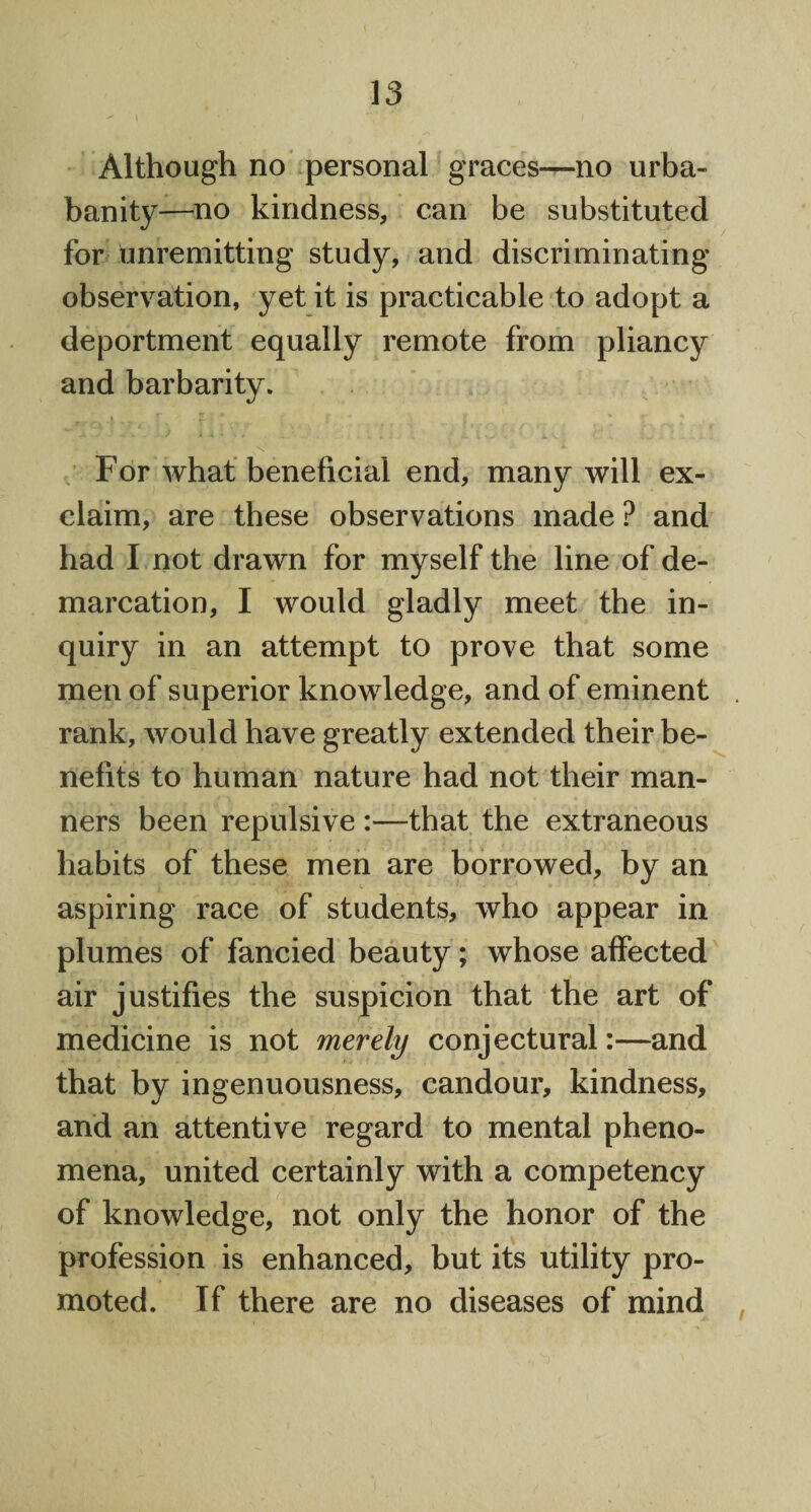 Although no personal graces—no urba- banity—no kindness, can be substituted for unremitting study, and discriminating observation, yet it is practicable to adopt a deportment equally remote from pliancy and barbarity. For what beneficial end, many will ex¬ claim, are these observations made ? and had I not drawn for myself the line of de¬ marcation, I would gladly meet the in¬ quiry in an attempt to prove that some men of superior knowledge, and of eminent . rank, would have greatly extended their be¬ nefits to human nature had not their man¬ ners been repulsive :—that the extraneous habits of these men are borrowed, by an aspiring race of students, who appear in plumes of fancied beauty; whose affected air justifies the suspicion that the art of medicine is not merely conjectural:—and that by ingenuousness, candour, kindness, and an attentive regard to mental pheno¬ mena, united certainly with a competency of knowledge, not only the honor of the profession is enhanced, but its utility pro¬ moted. If there are no diseases of mind