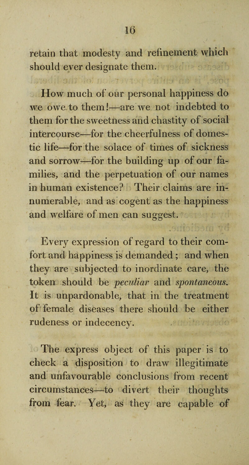 retain that modesty and refinement which should ever designate them. How much of our personal happiness do we owe to them!—are we not indebted to them for the sweetness and chastity of social intercourse—for the cheerfulness of domes¬ tic life—for the solace of times of sickness / & t and sorrow—for the building up of our fa¬ milies, and the perpetuation of our names in human existence? Their claims are in¬ numerable, and as cogent as the happiness and welfare of men can suggest. « i i I . V . * Every expression of regard to their com¬ fort and happiness is demanded; and when they are subjected to inordinate care, the token should be peculiar and spontaneous. It is unpardonable, that in the treatment of female diseases there should be either rudeness or indecency. The express object of this paper is to check a disposition to draw illegitimate and unfavourable conclusions from recent circumstances—to divert their thoughts from fear. Yet, as they are capable of /