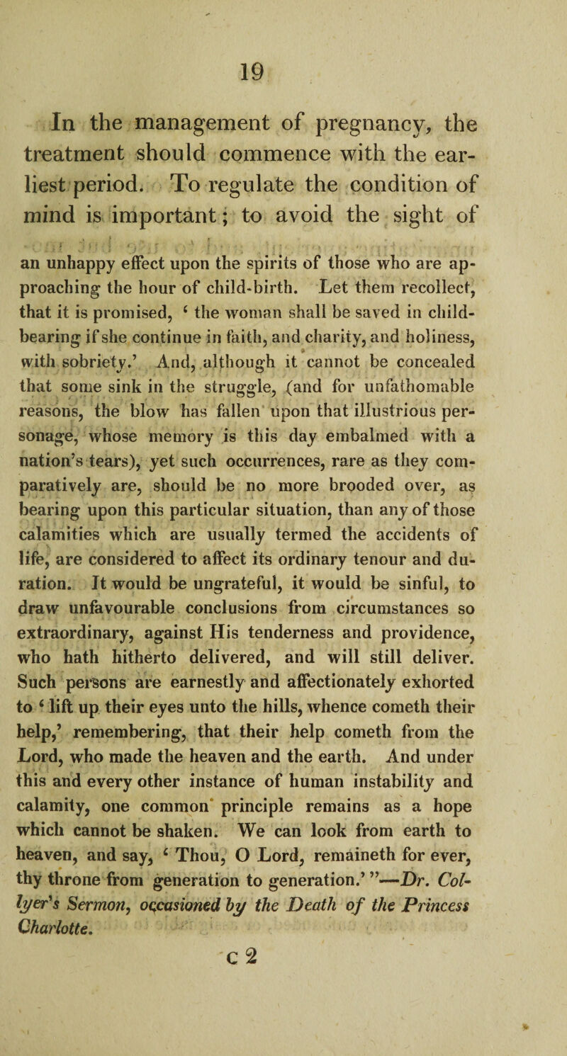 In the management of pregnancy, the treatment should commence with the ear¬ liest period. To regulate the condition of mind is important; to avoid the sight of an unhappy effect upon the spirits of those who are ap¬ proaching the hour of child-birth. Let them recollect, that it is promised, 4 the woman shall be saved in child¬ bearing if she continue in faith, and charity, and holiness, . • * * with sobriety.’ And, although it cannot be concealed that some sink in the struggle, (and for unfathomable reasons, the blow has fallen upon that illustrious per¬ sonage, whose memory is this day embalmed with a nation’s tears), yet such occurrences, rare as they com¬ paratively are, should be no more brooded over, as bearing upon this particular situation, than any of those calamities which are usually termed the accidents of life, are considered to affect its ordinary tenour and du¬ ration. It would be ungrateful, it would be sinful, to draw unfavourable conclusions from circumstances so extraordinary, against His tenderness and providence, who hath hitherto delivered, and will still deliver. Such persons are earnestly and affectionately exhorted to 6 lift up their eyes unto the hills, whence cometh their help,’ remembering, that their help cometh from the Lord, who made the heaven and the earth. And under this and every other instance of human instability and calamity, one common principle remains as a hope which cannot be shaken. We can look from earth to heaven, and say, £ Thou, O Lord, remaineth for ever, thy throne from generation to generation.’ ”—Dr. Col* lyer's Sermon, occasioned by the Death of the Princess Charlotte. c2