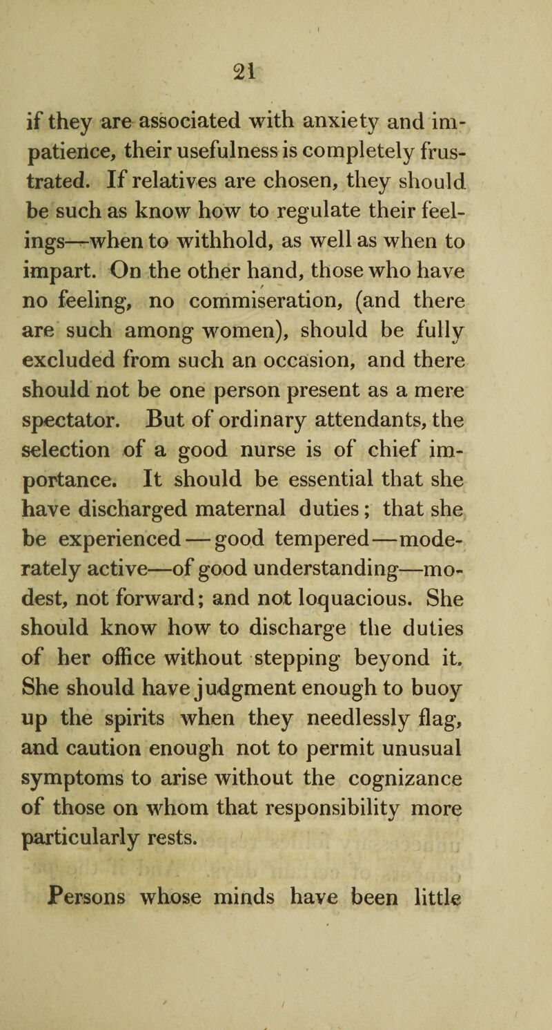 if they are associated with anxiety and im- patieiice, their usefulness is completely frus¬ trated. If relatives are chosen, they should be such as know how to regulate their feel- ings-T-when to withhold, as well as when to impart. On the other hand, those who have no feeling, no commiseration, (and there are such among women), should be fully excluded from such an occasion, and there should not be one person present as a mere spectator. But of ordinary attendants, the selection of a good nurse is of chief im¬ portance. It should be essential that she have discharged maternal duties; that she be experienced — good tempered-—mode¬ rately active—of good understanding—mo¬ dest, not forward; and not loquacious. She should know how to discharge the duties of her office without stepping beyond it. She should have judgment enough to buoy up the spirits when they needlessly flag, and caution enough not to permit unusual symptoms to arise without the cognizance of those on whom that responsibility more particularly rests. Persons whose minds have been little