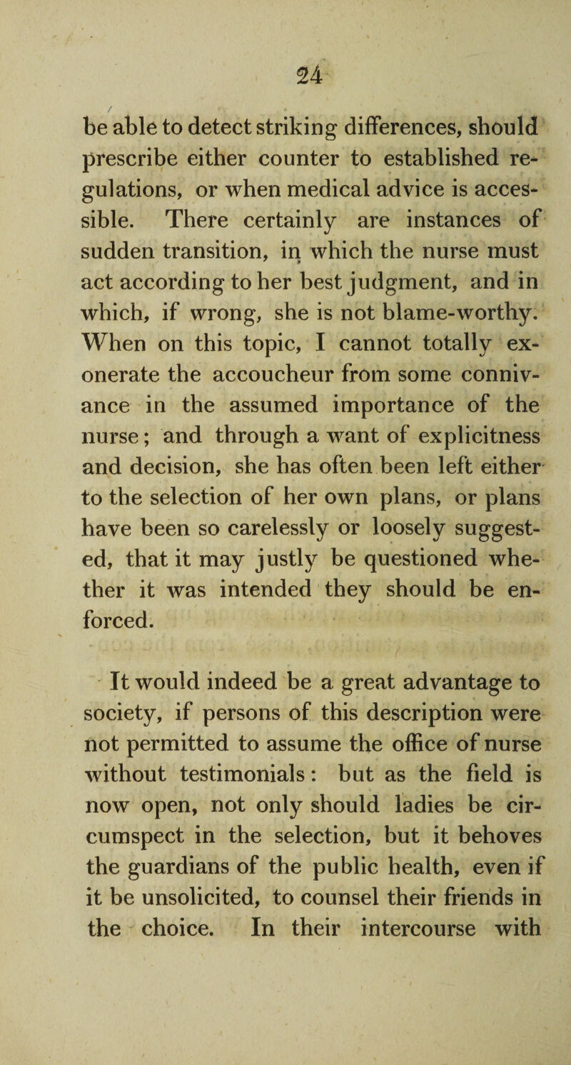 be able to detect striking differences, should prescribe either counter to established re¬ gulations, or when medical advice is acces¬ sible. There certainly are instances of sudden transition, in which the nurse must act according to her best judgment, and in which, if wrong, she is not blame-worthy. When on this topic, I cannot totally ex¬ onerate the accoucheur from some conniv¬ ance in the assumed importance of the nurse; and through a want of explicitness and decision, she has often been left either to the selection of her own plans, or plans have been so carelessly or loosely suggest¬ ed, that it may justly be questioned whe¬ ther it was intended they should be en¬ forced. It would indeed be a great advantage to society, if persons of this description were not permitted to assume the office of nurse without testimonials: but as the field is now open, not only should ladies be cir¬ cumspect in the selection, but it behoves the guardians of the public health, even if it be unsolicited, to counsel their friends in the choice. In their intercourse with